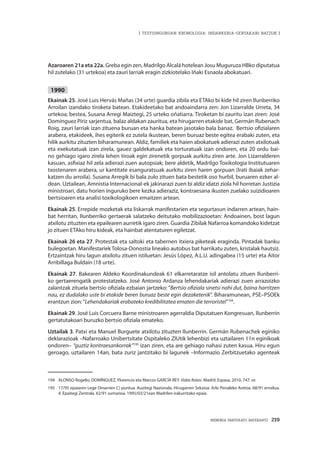 MEMORIA PARTEKATU BATERANTZ · 219
| TESTUINGURUAN KRONOLOGIA: INDARKERIA-GERTAKARI BATZUK |
Azaroaren 21a eta 22a. Greba egin zen, Madrilgo Alcalá hotelean Josu Muguruza HBko diputatua
hil zutelako (31 urtekoa) eta zauri larriak eragin zizkiotelako Iñaki Esnaola abokatuari.
1990
Ekainak 25. José Luis Hervás Mañas (34 urte) guardia zibila eta ETAko bi kide hil ziren Ilunberriko
Arroilan izandako tiroketa batean. Etakideetako bat andoaindarra zen: Jon Lizarralde Urreta, 34
urtekoa; bestea, Susana Arregi Maiztegi, 25 urteko oñatiarra. Tiroketan bi zauritu izan ziren: José
Domínguez Píriz sarjentua, balaz aldakan zauritua, eta hirugarren etakide bat, Germán Rubenach
Roig, zauri larriak izan zituena buruan eta hanka batean jasotako bala banaz. Bertsio ofizialaren
arabera, etakideek, ihes egiterik ez zutela ikustean, beren buruaz beste egitea erabaki zuten, eta
hilik aurkitu zituzten biharamunean. Aldiz, familiek eta haien abokatuek adierazi zuten atxilotuak
eta exekutatuak izan zirela, gauez galdekatuak eta torturatuak izan ondoren, eta 20 ordu bai-
no gehiago igaro zirela lehen tiroak egin zirenetik gorpuak aurkitu ziren arte. Jon Lizarralderen
kasuan, asfixiaz hil zela adierazi zuen autopsiak; bere aldetik, Madrilgo Toxikologia Institutuaren
txostenaren arabera, ur kantitate esanguratsuak aurkitu ziren haren gorpuan (Irati ibaiak zehar-
katzen du arroila). Susana Arregik bi bala zulo zituen bata bestetik oso hurbil, buruaren ezker al-
dean. Uztailean, Amnistia Internacional-ek jakinarazi zuen bi aldiz idatzi ziola hil horretan Justizia
ministroari, datu horien inguruko bere kezka adieraziz, kontraesana ikusten zuelako suizidioaren
bertsioaren eta analisi toxikologikoen emaitzen artean.
Ekainak 25. Errepide mozketak eta liskarrak manifestarien eta segurtasun indarren artean, hain-
bat herritan, Ilunberriko gertaerak salatzeko deitutako mobilizazioetan: Andoainen, bost lagun
atxilotu zituzten eta epailearen aurretik igaro ziren. Guardia Zibilak Nafarroa komandoko kidetzat
jo zituen ETAko hiru kideak, eta hainbat atentaturen egiletzat.
Ekainak 26 eta 27. Protestak eta saltoki eta tabernen itxiera piketeak eraginda. Pintadak banku
bulegoetan. Manifestariek Tolosa-Donostia lineako autobus bat harrikatu zuten, kristalak hautsiz.
Ertzaintzak hiru lagun atxilotu zituen istiluetan: Jesús López, A.L.U. adingabea (15 urte) eta Aitor
Arribillaga Buldain (18 urte).
Ekainak 27. Bakearen Aldeko Koordinakundeak 61 elkarretaratze isil antolatu zituen Ilunberri-
ko gertaerengatik protestatzeko. José Antonio Ardanza lehendakariak adierazi zuen arrazoizko
zalantzak zituela bertsio ofiziala ezbaian jartzeko: “Bertsio ofiziala sinetsi nahi dut, baina harritzen
nau, ez dudalako uste bi etakide beren buruaz beste egin dezaketenik”. Biharamunean, PSE–PSOEk
erantzun zion:“Lehendakariak erabateko kredibilitatea ematen die terroristei”194
.
Ekainak 29. José Luis Corcuera Barne ministroaren agerraldia Diputatuen Kongresuan, Ilunberrin
gertatutakoari buruzko bertsio ofiziala emateko.
Uztailak 3. Patxi eta Manuel Burguete atxilotu zituzten Ilunberrin. Germán Rubenachek eginiko
deklarazioak –Nafarroako Unibertsitate Ospitaleko ZIUtik lehenbizi eta uztailaren 11n eginikoak
ondoren– “guztiz kontraesankorrak”195
izan ziren, eta are gehiago nahasi zuten kasua. Hiru egun
geroago, uztailaren 14an, bata zuriz jantzitako bi lagunek –Informazio Zerbitzuetako agenteak
194	 ALONSO Rogelio, DOMÍNGUEZ, Florencio eta Marcos GARCÍA REY. Vidas Rotas. Madril: Espasa, 2010, 747. or.
195	 17/95 epaiaren Lege Oinarrien C) puntua. Auzitegi Nazionala. Hirugarren Sekzioa. Arlo Penaleko Aretoa. 68/91 erroilua.
4. Epaitegi Zentrala. 62/91 sumarioa. 1995/03/21ean Madrilen irakurritako epaia.
 