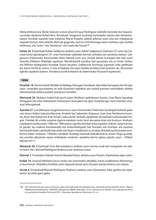 222 · MEMORIA PARTEKATU BATERANTZ
| TESTUINGURUAN KRONOLOGIA: INDARKERIA-GERTAKARI BATZUK |
hileta elizkizunera. Beste batzuen artean doaz Enrique Rodríguez Galindo koronela eta Segurta-
sunerako idazkaria Rafael Vera. Parrokoak “aitagurea”euskaraz kantatzeko eskatu zien bertaratu-
takoei, familiak espreski hala eskatuta. María Ángeles alabak adierazi zuen aita oso integratuta
zegoela herrian; bere aldetik, Blancak gogoratu zuen bi urte lehenago aitari mehatxu egin ziotela
telefonoz, eta “uzkur” eta “kezkatuta” utzi zuela dei horrek198
.
Irailak 26. Ertzaintzak Ruben Gelbenzu atxilotu zuen Xabier Galparsoro Golmaio (27 urte) eta Gu-
rutze Iantzi Igerategiren (31 urte) heriotzak salatzeko herrian antolatu zen protesta batean. Gal-
parsoro Indautxuko Komisariako leiho batetik erori zen; Iantzik bihotz hutsegite bat izan zuen
Guardia Zibilaren Madrilgo egoitzan. Manifestariek autobus bat gurutzatu eta su eman zioten,
eta BHAren bulegoaren kristalak hautsi zituzten. Gelbenzuk hurrengo egunean aske geldituko
da, baina hortik bi urtera, 2 urte 4 hilabete eta egun bateko kondena bat jasotzen du, Donostian
eginiko epaiketa batean. Kondena osorik betetzen du Valentziako Picassent espetxean.
1994
Otsailak 18. Kamioi batek Matilde Arribillaga Olasagasi Senideak–eko kidea harrapatu eta hil egin
zuen, errepidea gurutzatzen ari zela Gasteizen egitekoa zen euskal presoen eskubideen aldeko
elkarretaratze batera joateko autobusa hartzeko.
Martxoak 29. Molotov koktel bat jaurti zuten Renferen geltokiaren kontra, José María Igerategi
Gilisagasti (26 urte) etakidearen heriotzaren berri jakin eta gero. Eztanda egin zion motxilan zera-
man lehergailuak.
Apirilak 27. Luis Blánquez magistratua buru zuen Donostiako Probintzia Auzitegiak baliorik gabe
utzi zituen Xabier Lekuona Barreras, Andoitz San Sebastián Aizpurua, Juan Joxe Petrikorena Leun-
da, Asier Oiartzabal eta Aritz Arnaiz Laskurainen aurkako epaiketan akusazioak aurkeztutako fro-
gak. Fiskalak 46 urteko espetxe zigorra eskatzen zuen bost akusatuentzat, eta Irurtzun–Andoain
autobiaren eraikuntzan 1988 eta 1990 artean eginiko hainbat eraso egozten zizkien: zazpi kamioi,
bi garabi, lau makina hondeatzaile eta motonibelagailu bat hondatu eta erretzea, eta enpresa
hornitzaile baten zaintzaile bat atxiki eta haren instalazioei su ematea (fiskalak aurkeztutako erre-
kurtso baten ondoren, 1995eko uztailean Auzitegi Gorenak baliozkotzat jo zituen froga guztiak,
eta aurreko absoluzio epaia errebokatu ondoren, epaiketa berriz egitea agindu zuen –1996an
egingo zen–).
Maiatzak 28. Ertzaintzak Unai Barruetaberria atxilotu zuen horma–irudi bat margotzen ari zela.
Urriaren 4an, Manuel Rodríguez Rodouco ere atzeman zuten.
Ekainak 7. Frantziako Poliziak Imanol Olazabal Ezeiza atxilotu zuen Parisen. Espetxeratu egin zuten.
Irailak 16. Juvenal Villafañe García oroitu eta omentzeko ekitaldia, haren erailketaren lehenengo
urteurrenean. Ekitaldira hurbildu ziren lagunek loreak ipini zituzten bonba lehertu zen tokian.
Urriak 4. Ertzaintzak Manuel Rodríguez Rodouco atxilotu zuen Donostian. Aske gelditu zen epai-
learen aurretik igaro gabe.
198	 “Dei anonimo bat jaso zuen: ez bazuen uzten arma lizentziak tramitatzeko lana, ondorioak pairatu beharko zituen”. Blanca
Villafañeren lekukotasuna. SÁNCHEZ, Manuel eta SIMÓN, Manuela ( 2017). Historia de un desafío. Cinco décadas de lucha
sin cuartel de la Guardia Civil contra ETA. 1. liburukia. Bartzelona: Península, 473. or.
 