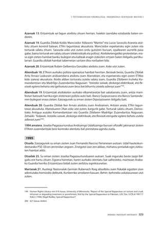 MEMORIA PARTEKATU BATERANTZ · 223
| TESTUINGURUAN KRONOLOGIA: INDARKERIA-GERTAKARI BATZUK |
Azaroak 13. Ertzaintzak sei lagun atxilotu zituen herrian, haiekin izandako eztabaida baten on-
doren.
Azaroak 19. Guardia Zibilak Koldo Mancisidor Aldasoro“Mantxi”eta Lucas Sarasola Araneta atxi-
lotu zituen kontrol batean, ETAri laguntzeaz akusatuta. Mancisidor espetxeratu egin zuten eta
torturak salatu zituen. Sarasola aske utzi zuten ordu gutxiren buruan, epailearen aurretik pasa
gabe, baina torturak ere salatu zituen (elektrodoak eta poltsa). Atxiloketengatiko protestetan, era-
so egin zieten hainbat banku bulegori eta kalteak eragin zizkioten ertzain baten ibilgailu partiku-
larrari. Guardia zibilak hainbat tabernetan sartzen dira norbaiten bila.
Azaroak 28. Ertzaintzak Rubén Gelbentzu González atxilotu zuen. Aske utzi zuten.
Abenduak 18. ETAren aurkako polizia operazioa hainbat herritan. Besteak beste, Guardia Zibilak
Aritz Arnaiz Laskurain andoaindarra atxilotu zuen Atarrabian, eta espetxeratu egin zuten ETAko
kide izateaz akusatuta. Atxilo aldian torturatu zutela salatu zuen, Guardia Zibilaren Iruñeko Ko-
mandantzian eta Madrilgo Zuzendaritza Nagusian: “itotzeko saioak, deskarga elektrikoak, eta fle-
xioak egitera behartu eta igeltsatuta zuen beso bat bihurritu ziotela adierazi zuen”199
.
Abenduak 19. Ertzaintzak atxiloketen aurkako elkarretaratze bat sakabanatu zuen, antza mani-
festari batzuek harrika egin ziotenean polizia auto bati. Banco Guipuzcoano eta Banco Santande-
rren bulegoei eraso zieten. Ezezagunek su eman zioten Diputazioaren ibilgailu bati.
Abenduak 20. Guardia Zibilak Iker Arnaiz atxilotu zuen Andoainen, Aritzen anaia, ETAri lagun-
tzeaz akusatuta. Abenduaren 24an aske utzi zuten, kargurik gabe. Torturak salatu zituen, Donos-
tiako Antigua auzoko Komandantzian eta Guardia Zibilaren Madrilgo Zuzendaritza Nagusian.
Zehazki: “kolpeak, itotzeko saioak, deskarga elektrikoak, eta flexioak etengabe egitera behatu zutela
adierazi zuen”200
.
1994 amaiera. Joseba Pagazaurtundua Andoaingo Udaltzaingo buruari ofizialki jakinarazi zioten
ETAren zuzendaritzak bere kontrako atentatu bat prestatzea agindu zuela.
1995
Otsaila. Ezezagunek su eman zioten Juan Fernando Narciso Perianesen autoari. Udal hauteskun-
deetarako PSE–EEren zerrendan zegoen. Zinegotzi izan zen aldian, mehatxu pintadak egin zizkio-
ten hainbat aldiz.
Otsailak 25. Su eman zioten Joseba Pagazaurtunduaren autoari. Suak inguruko beste zazpi ibil-
gailu ere hartu zituen. Egoera horretan, haren aurkako atentatu bat saihesteko, martxoan Araba-
ko Guardia herriko Ertzaintzara bidali zuten zerbitzu eginkizunetan.
Martxoak 21. Auzitegi Nazionalak Germán Rubenach Roig absolbitu zuen fiskalak egozten zion
adostutako homizidio delitutik, Ilunberriko arroilaren kasuan. Behin–behineko askatasunean utzi
zuten.
199	 Human Rights Library–ren 616 kasua. University of Minnesota. “Report of the Special Rapporteur on torture and cruel,
inhuman or degrading treatment or punishment, Visit by the Special Rapporteur to Pakistan, U.N. Doc. E/CN.4/1997/7/
Add.2 (1996) (Nigel Rodley, Special Rapporteur)”.
200	 621 kasua. Ibidem.
 