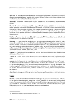 224 · MEMORIA PARTEKATU BATERANTZ
| TESTUINGURUAN KRONOLOGIA: INDARKERIA-GERTAKARI BATZUK |
Martxoak 24. “Borroka eguna” Euskal Herrian, martxoaren 20an Lasa eta Zabalaren gorpuzkinak
Alacanteko gorputegi batean zeudela jakin ondoren deitua. Andoainen, tentsio uneak izan ziren
manifestarien eta herriko saltoki batzuen artean.
Maiatzak 3. Ezezagunek su eman zioten Guardia Zibilarekin lotzen zuten herriko bizilagun baten
autoari201
.
Ekainak 17. Behin–behineko espetxealdian zegoen Aritz Arnaiz presoa Udaletxera eraman zuten
HBren zerrendan lortu zuen zinegotzi karguaz jabetzera. Ekitaldian, “faxistak” egin zieten oihu
EAJ eta PSE–EEko zinegotziei. Kanpoan, elkarretaratze bat egin zen udaletxe inguruan zinegotzi
presoari babesa adierazteko, eta Ertzaintzak kargatu egin zuen lagun batzuk Arnaizi agur egitera
hurbiltzen saiatu zirenean. Harriak eta hainbat objektu jaurti ziren eta polizia ibilgailuen kristalak
hautsi zituzten.
Uztailak 1. Protestak Rosa Zarraren (58 urte) heriotzagatik. Talde batek Ertzaintzaren ibilgailu bat
harrikatu zuen. Bi ertzain zauritu zituzten.
Abuztuak 17. ETAko komando batek atentatu bat egin zuen Guardia Zibilaren Arnedoko kuar-
telaren (Errioxa) kontra, eta komandoko hiru kideek bost ibilgailu erabili zituzten gorabeherez
beteriko ihesaldi batean. Poliziak adierazi zuen Asier Oiartzabal zela etakideetako bat. Ibilgailu
horietako batean, Andoainera heldu ziren. Arabako Otazu herrian pistolaz lapurtutako karaba-
na bat zen, eta Andoaineraino gidatzera behartu zuten jabea. Komandoko kideek hainbat orduz
atxiki zuten bahituta, eta ihes egitea lortu zuten.
Azaroak 23. Frantziako Jendarmeriak Fermín Sánchez Agurruza Andoaingo HBko zinegotzi ohia
atxilotu zuen Roazhonen.
Azaroak 28. Guardia Zibilak berriro atxilotu zuen Rubén Gelbentzu, Antsoainen. Espetxeratu egin
zuten.
Azaroak 28. Jon Salaberria eta Imanol Iparragirreren atxiloketak salatzeko Jarraik eta Amnistia-
ren Aldeko Batzordeek deitutako manifestazio bat amaitzean, burua estalita zuen talde batek
PSE–EEren egoitzako hiru kristal blindatu hautsi zituen. Barrura sartu, egoitzaz arduratzen zen
emakumea zakarki erditik kendu (barrura sar ez zitezen saiatu zen) eta hainbat kalte material era-
gin zituzten (beirazko mostradoreak, telebista, ontziteria eta botilak); pintadak ere egin zituzten
pertsianetan.
Abenduak 30. Ezezagunek kiskali egin zuten Kale Nagusian aparkatuta zegoen ertzain baten autoa.
1996
Otsailak 6. ETAko Donostia komandoak Fernando Múgica (62 urte) hil zuen Gipuzkoako hiriburu-
ko San Martin kalean. Ihesaldian, tiroketa bat izan zen etakideen eta Ertzaintzaren patruila baten
artean. Atentatuaren egileak atxilotzeko operazioan, Ertzaintzak inguratuta eduki zuen hainbat
egunez Andoain, eta kontrolak ezarri zituzten herriaren sarrera–irteeretan. Etxe eta lokal ugari
miatu bazituzten ere, ez zuten atentatuaren egileen arrastorik aurkitu.
201	 Joxeba Pagaza: un grito de libertad. Andoain 15 años, 2018, 6. or.
 