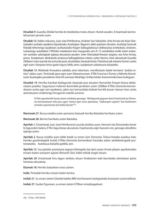 MEMORIA PARTEKATU BATERANTZ · 225
| TESTUINGURUAN KRONOLOGIA: INDARKERIA-GERTAKARI BATZUK |
Otsailak 9. Guardia Zibilak herriko bi etxebizitza miatu zituen. Hutsik zeuden. Ertzaintzak kontro-
lak jartzen jarraitu zuen.
Otsailak 12. Xabier Lekuona, Juan Joxe Petrikorena, Andoitz San Sebastián, Aritz Arnaiz eta Asier Oiar-
tzabalen aurkako epaiketa Gipuzkoako Auzitegian. Bigarren aldiz epaitzen zituzten, Auzitegi Gorenak
fiskalak lehenengo epaiketan aurkeztutako frogen baliogabetasun deklarazioa errebokatu ondoren.
Leizarango autobidea (1995eko maiatzaren 6an inauguratu zen A–15 autobidea) eraiki zuten enpre-
sen aurkako sabotajeak egiteaz akusatuta zeuden. Asier Oiartzabal ihesean zegoen, eta Aritz Arnaiz,
preso. Auzipetuen abokatuek prozesua baliogabetzea eskatu zuten berriro, bost akusatuek Guardia
Zibilaren tratu txarrak eta torturak jasan zituztelako, besteak beste. Fiskal buruak eskaera horren aurka
egin zuen. Kanpoan ehun gazte inguru bildu ziren, auzipetuen askatasuna eskatzeko.
Otsailak 13. Miaketak Arrasatera zabaldu ziren bitartean, manifestazio batek herriaren “polizia se-
tioa” salatu zuen. Tentsioak gora egin zuen biharamunean, ETAk Francisco Tomás y Valiente Konsti-
tuzio Auzitegiko presidente ohia hil zuenean Madrilgo Unibertsitate Autonomoko bere bulegoan.
Otsailak 19. Herriko hainbat bizilagunek zitazioak jaso zituzten Hernaniko Ertzain Etxera dekla-
ratzera joateko. Segurtasun indarren kontrolek jarraitzen zuten (2008an ETAko Donostia koman-
doaren aurka egin zen epaiketan, jakin zen komandoko kideak herritik banan–banan irten zirela
atentatuaren ondorengo hirugarren astetik aurrera).
El País egunkariak hauxe zioen urtebete geroago: “Bizilagunek gogoan dute Ertzaintzak iaz Donos-
tia komandoaren bila pisu ugari miatuz egin zuen operazioa, “salbuespen egoera” bat bizitzearen
antzeko esperientzia bat balitz bezala”202
.
Martxoak 27. Burua estalita zuten pertsona batzuek herriko Batzokia harrikatu zuten.
Martxoak 28. Berriro harrikatu zuten Batzokia.
Apirilak 1. Ertzaintzak Juan Joxe Petrikorena Leunda atxilotu zuen, Hernani eta Donostiako beste
bi lagunekin batera, ETAri laguntzeaz akusatuta. Espetxeratu egin bazuten ere, geroago absolbitu
egingo zuten.
Apirilak 2. Burua estalita zuen talde batek su eman zion Donostia–Tolosa lineako autobus bati,
herriko gasolindegitik hurbil, ETAko Donostia komandoari lotutako azken atxiloketengatik pro-
testatzeko. Autobusa kiskalita gelditu zen.
Apirilak 12. Sua pizteko prestatuta zegoen lehergailu bat ipini zuten Arrate plazan aparkatutako
ertzain baten autoaren azpian (Renault Clío). Kalte txikiak eragin zituen.
Apirilak 29. Ertzaintzak hiru lagun atxilotu zituen Andoainen kale borrokako ekintzetan parte
hartzeaz akusatuta.
Ekainak 18. Herriko batzokiari eraso zioten.
Iraila. Pintadak herriko ertzain baten kontra.
Irailak 21. Su eman zieten Eskolak kaleko BBV eta Kutxaren bulegoetako kutxazain automatikoei.
Irailak 27. Gudari Egunean, su eman zioten EiTBren errepikagailuari.
202	 El País, 1997/06/09.
 