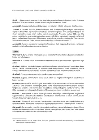226 · MEMORIA PARTEKATU BATERANTZ
| TESTUINGURUAN KRONOLOGIA: INDARKERIA-GERTAKARI BATZUK |
Urriak 11. Bigarren aldiz, su eman zioten Joseba Pagazaurtunduaren ibilgailuari, Huitzi Doktorea-
ren kalean. Suak aldamenean zeuden beste bi ibilgailu ere kaltetu zituen.
Azaroak 21. Ezezagunek Kutxaren bi kutxazain erre zituzten, Eskolak kalean eta Kale Nagusian.
Azaroak 25. Goizeko 10:15ean, ETAk DYAra deitu zuen esanez lehergailu bat jarri zuela Inquitex
enpresan. Ertzaintzak ingurua jendez hustu eta bonba indargabetu zuen. Lehergarri bat ipini on-
doren, bonba leherrarazi zuten, inolako kalterik eragin gabe. Amosalez osatua –500 g eta 1 kg
artean–, plastikozko ontzi batean ezkutatuta zegoen, fabrikaren atzealdean. Enpresak mehatxurik
jaso ez zuela adierazi bazuen ere, ETAk, erasoa bere gain hartzean, Enrique Quiralte Crespo enpre-
saburua akusatu zuen “Euskal Herriari lapurtutako dirua itzultzeari uko egiteaz”203
.
Azaroak 30. Kutxaren kutxazainei eraso zieten Andoainen (Kale Nagusia), Errenterian eta Ibarran.
Andoainen, bi telefono kabina ere erre zituzten.
1997
Urtarrilak 18. Burua estalita zuten ezezagunen erasoa Renferen geltokiari. Suak eraikineko etxe-
bizitza bat kaltetu zuen.
Urtarrilak 30. Guardia Zibilak Imanol Olazabal Ezeiza atxilotu zuen Antsoainen. Espetxeratu egin
zuten.
Otsailak 1. Molotov koktelak Kutxaren eta BBVren bulegoen kontra, hurrenez hurren kale Nagu-
sian eta Eskolak kalean kokatuak. Dei anonimo batek bere gain hartu zituen beste eraso batzuk:
Banco Santanderren bulegoaren eta Kutxaren beste bi kutxazain automatikoren aurkakoak.
Otsailak 7. Ezezagunek su eman zieten hiru kutxazain automatikori.
Otsailak 9. Eugenio Ariztimuñoren autoa kiskali zuten, sua eragiteko lehergailuak botata ibilgai-
luaren barrura.
Otsailak 10–12. Protestak eta sabotajeak Alcala–Meco espetxean hildako José María Aranzamendi
Arbulu (41 urte) presoaren heriotzagatik, HBko Mahai Nazionaleko hainbat buruzagiren atxiloke-
tengatik eta kartzelan sartu aurretik bere buruaz beste egin zuen Eugenio Aranburu“Txo”(42 urte)
HBko buruzagiaren heriotzagatik. Otsailaren 10ean, su eman zioten herriko tren apeaderoari.
Otsailak 21. Ezezagunek su eman zioten goizaldean Andoaingo Udaltzaingoaren ibilgailu bati
(Opel Frontera). Kristalak hautsi eta likido sukoi bat isuri zuten barrura, su eman aurretik. Udale-
txearen ate aurrean aparkatuta zegoen.
Martxoak 2. Ertzaintzak Aritz Barrado Erraste atxilotu zuen HBko Mahai Nazionaleko kideen atxi-
loketak salatzeko martxoaren 7rako deitua zegoen greba orokorreko kartelak jartzen ari zenean.
Martxoak 7. Burua estalita zuten hiru lagunek pintura horia eta gorria bota zuten Maxen Zinku-
negi EAJko zinegotziaren liburu dendaren kontra. Eraso gehiago izan zituen; hala nola atearen
sarraila silikonaz blokeatzea edo pertsianak apurtzea.
203	 ETAren Zuzen aldizkaria (79), 2004ko otsaila. Vasco Press agentziaren “Crónica de documentación y actualidad” lanean
erreproduzitua, 2004/08/30, 49. or.
 