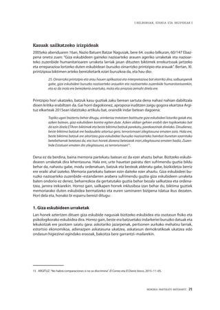 MEMORIA PARTEKATU BATERANTZ · 21
| HELBURUAK, EDUKIA ETA IRIZPIDEAK |
Kasuak sailkatzeko irizpideak
2005eko abenduaren 16an, Nazio Batuen Batzar Nagusiak, bere 64. osoko bilkuran, 60/147 Ebaz-
pena onetsi zuen: “Giza eskubideen gaineko nazioarteko arauen ageriko urraketak eta nazioar-
teko zuzenbide humanitarioaren urraketa larriak jasan dituzten biktimek errekurtsoak jartzeko
eta erreparazioa lortzeko duten eskubideari buruzko oinarrizko printzipio eta arauak”. Bertan, XI.
printzipioa biktimen arteko bereizketarik ezari buruzkoa da, eta hau dio:
25. Oinarrizko printzipio eta arau hauen aplikazioa eta interpretazioa bat etorriko dira, salbuespenik
gabe, giza eskubideei buruzko nazioarteko arauekin eta nazioarteko zuzenbide humanitarioarekin,
eta ez da inola ere bereizkeria onartuko, mota eta arrazoia zeinahi direla ere.
Printzipio hori ukatzeko, batzuk kasu guztiak zaku berean sartuta dena nahasi nahian dabiltzala
dioen kritika erabiltzen da. Gai horri dagokionez, aproposa iruditzen zaigu gogora ekartzea Argi-
tuz elkarteak 2015ean idatzitako artikulu bat, oraindik indar betean dagoena:
Topiko ugari baztertu behar ditugu, arinkeriaz tratatzen baitituzte giza eskubideei loturiko gaiak eta,
azken batean, giza eskubideen kontra egiten dute. Azken aldian gehien erabili den topikoetako bat
da ezin direla ETAren biktimak eta beste biktima batzuk parekatu, parekaezinak direlako. Dirudienez,
beste biktima batzuk ere badaudela aitortuz gero, terrorismoari zilegitasuna ematen zaio. Hala ere,
beste biktima batzuk ere aitortzea giza eskubideei buruzko nazioarteko hainbat itunetan ezarritako
betebeharrak betetzea da, eta itun horiek diotena betetzeak inori zilegitasuna ematen badio, Zuzen-
bide Estatuari ematen dio zilegitasuna, ez terrorismoari15
.
Dena ez da berdina, baina memoria partekatu batean ez da ezer ahaztu behar. Bizitzeko eskubi-
dearen urraketak dira lehentasuna. Hala ere, urte hauetan pairatu den sufrimendu guztia bildu
behar da, nahastu gabe, modu ordenatuan, batzuk eta besteak alderatu gabe, bizikidetza berriz
ere eraiki ahal izateko. Memoria partekatu batean ezin daiteke ezer ahaztu. Giza eskubideei bu-
ruzko nazioarteko zuzenbide–estandarren arabera sufrimendu guztia giza eskubideen urraketa
baten ondorio ez denez, beharrezkoa da gertatutako guztia behar bezala sailkatzea eta ordena-
tzea, jarrera irekiarekin. Horrez gain, sailkapen horrek inklusiboa izan behar du, biktima guztiek
memoriarako duten eskubidea bermatzeko eta euren saminaren bizipena islatua ikus dezaten.
Hori dela eta, honako bi esparru bereizi ditugu:
1. Giza eskubideen urraketak
Lan honek aztertzen dituen giza eskubide nagusiak bizitzeko eskubidea eta osotasun fisiko eta
psikologikorako eskubidea dira. Horrez gain, beste era batzuetako indarkeriei buruzko datuak eta
lekukotzak ere jasotzen saiatu gara: askotariko jazarpenak, pertsonen aurkako mehatxu larriak,
estortsio ekonomikoa, adierazpen askatasuna ukatzea, askatasun demokratikoak ukatzea edo
ondasun higiezinei egindako erasoak, bakoitza bere garrantzi–mailarekin.
15	 ARGITUZ.“No habrá comparaciones si no se discrimina”. El Correo eta El Diario Vasco, 2015–11–05.
 