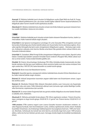 228 · MEMORIA PARTEKATU BATERANTZ
| TESTUINGURUAN KRONOLOGIA: INDARKERIA-GERTAKARI BATZUK |
Azaroak 17. Molotov koktelak jaurti zituzten bi ibilgailuren aurka (Opel Midi eta Audi 4). Furgo-
neta EAJ alderdi politikoarena zen, eta autoa Joseba Egibar alderdi horren bozeramailearena. Bi
ibilgailuak azken horren etxetik hurbil aparkatuta zeuden.
Abenduak 31. Molotov koktelak bota zituzten ertzain eta EAJko kidearen gurasoen etxearen kon-
tra, Lasalle etorbidean. Autoa ere erre zieten.
1998
Urtarrilak 1. Molotov koktelak jaurti zituzten ertzain baten etxearen fatxadaren kontra, Joakin La-
rreta kalean. Kalte material txikiak eragin zituzten.
Urtarrilak 8. José Ignacio Iruretagoiena Larrañaga (35 urte) Zarauzko PPko zinegotzia erail zuen
komandoa Andoaingo pisu franko batetik abiatu zen itsasertzeko herrira atentatua egitera. Amo-
salez eginiko lehergailu bat ipini zuten zinegotziaren ibilgailuaren azpian. Atentatua egin ondo-
ren, Andoainen ezkutatu ziren berriro. Bonba urtarrilaren 9ko goizeko lehen orduan lehertu zen,
Zarauzko Urdaneta kalean.
Urtarrilak 11. Goizalean, Mikel Arregi EAJko zinegotziaren ibilgailuari eraso zioten, Agustin Leitza
kalean. Estolda tapa batekin autoaren kristalak hautsi ondoren (Peugeot 405), likido sukoia isuri
eta su eman zioten. Autoa erabat kiskalita gelditu zen.
Otsailak 10. Estanis Amuchastegui Andoaingo PSE–EEko Antolakuntzako bozeramaile eta idaz-
kariak mehatxu dei bat jaso zuen telefonoz: ahots anonimo batek esan zion autoa erretzean huts
egin zutela (ikus 1997/07/24), baina berarekin ez zutela hutsik egingo.
Apirilak 28. Beste eraso bat Batzokiaren kontra.
Ekainak 6. Gauerdia igarota, ezezagunek molotov koktelak bota zituzten EAJren Batzokiaren aur-
ka. Kalte material txikiak eragin zituzten.
Ekainak 23. Istiluak Sanjoanetan txosnetan zegoen talde baten eta Ertzaintzaren artean. Lagun
bat atxilotu zuten.
Ekainak 25. Mexikoko Poliziak Pello Zelarain Oiarzabal atxilotu zuen Cancunen eta Espainiako
agintarien esku utzi zuten. Pello Zelarainek adierazi zuen torturatu egin zutela Madrilgo Canilla-
seko Komisarian, espetxeratua izan aurretik.
Ekainak 29. Su eman zioten furgoneta bati eta garrak ondoko ibilgailura eta etxe bateko fatxada-
ra zabaldu ziren, Kaletxikin.
Abuztuak 21. Mehatxu pintadak Arrate plazan, PSE–EEren egoitzaren ondoan: “Estanis Amuchas-
tegui, oraingoan ez dugu hutsik egingo: SS5201AC R–21 gorria” eta “Estanis kontuz: SS5201AC R–21
gorria”.
1998 amaiera. ETAk suetena iragarri zuen Lizarra–Garaziko itunaren sinaduraren ondoren. Jo-
seba Pagazaurtunduak, bere borondatearen aurka, zerbitzu eginkizunak amaitu zituen Arabako
Guardiako Ertzaintzan, eta Andoaingo Udaltzaingoaren buruzagitzara itzuli zen, 1999 urte hasie-
ran. Berehala, mehatxuak eta irainak hasi ziren berriro, eta laneko baja hartu zuen 1999 amaiera
aldera, nahiz eta herrian bizitzen jarraitu zuen. Geroago, laneko bajak eta lanaldiak txandakatuko
zituen.
 