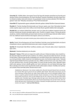 230 · MEMORIA PARTEKATU BATERANTZ
| TESTUINGURUAN KRONOLOGIA: INDARKERIA-GERTAKARI BATZUK |
Urtarrilak 22. 18:00ak aldera, berrogeita hamar bat lagunek jaietako petardoak eta harriak jaurti
zituzten Estanis Amuchasteguiren eta haren familiaren etxearen fatxadaren eta leiho baten kon-
tra (Zuberoa kaleko solairuarte batean). Era guztietako irainak ere bota zizkioten PSE–EEko zine-
gotziari: hala nola “Hiltzailea, kartzeleroa, PP eta PSOE kartzeleroak”.
Urtarrilak 27. Espetxeetako egoera salatzeko deituriko greban, kalteak Renferen katenaria batean.
Otsailak 21. Parisko Auzitegi Korrekzionalak auzi ihesean epaitu zuen Asier Oiartzabal eta bost
urteko espetxe zigorra ezarri zion, helburu terroristak dituen gaizkile taldeko kide izateagatik.
Otsailak 28. Lau molotov koktel bota zituzten José Luis López de Lacalleren etxearen kontra eta
heriotza mehatxuak zituzten pintadak agertu ziren. Familia ez zegoen etxean. Pertsianak jaitsita
zeudenez, molotov koktel batek pertsiana baten kontra jo eta lehenengo solairuko balkoi batera
erori zen. Balkoian butano bonbona bat zegoen, baina ez zen lehertu.
Frankistek bost urtez eduki ninduten preso, baina sekula ez ziren ausartu nire familiari erasotzera205
.
Apirila. Estanis Amuchasteguiren eta haren familiaren kontrako eraso bortitzak behin eta berriz
errepikatzen zirenez, agintariek bizkartzaina ipini zioten zinegotzi sozialistari.
Apirilak 27. Ertzaintzak Iñaki Miner Canflanca atxilotu zuen. Torturak salatu zituen. Espetxeratu
egin zuten.
Maiatzak 2. Hainbat edukiontzi erre zituzten.
Maiatzak 7. Goizez. ETAk José Luis López de Lacalle erail zuen, Ondarreta kalean, bere etxetik hur-
bil, Elizondo tabernan kafe bat hartu ondoren. 62 urtekoa, seme bat eta alaba bat zituen. Ermuko
Foroko kidea, El Mundo egunkariko zutabegilea zen (aurretik El Diario Vasco egunkarian aritu zen).
Lau tirok garondoan, lokian, bularrean eta sabelean jo zuten, eta heriotza eragin zioten. Tolosako
Ugarola kooperatibako finantza zuzendari izan zen, 1998an erretiroa hartu zuen arte. Antza, inork
ez zuen atentatua ikusi. Gurutze Gorriko kideek 10:15ean hil zela ziurtatu zuten. Maindire batez
estali zuten gorpua, lurrean zabalik gelditu zen haren aterkiaren eta une batzuk lehenago Stop
liburu dendan erosi zituen zortzi egunkariak zeuden poltsa baten ondoan. Hurbildu ziren pertso-
nen artetik ETAren kontrako lehen oihuak entzun ziren.
Halabeharrez, Maiatzaren 5 ean, bizitza nolakoa den, elkarrekin basoerdi batzuk hartu eta ostirale-
ko 21:30 tan elkar agurtu genuen eta esan zizkidan azken hitzak: ‘Vela zaindu zeure burua, zuri niri
baina lehenago emango dizute eta, azken finean jubilatu berri naiz eta ordutegiak aldatzen ditut,
baina zu, egunero garaje horretatik ateratzen ikusten zaitudanez, niri baino lehen emango dizute,
beraz zaindu zeure burua’. José Luis etxe txikietan bizi zen eta ni dorrean. 48 ordu pasa baina lehen
akabatu zuten. Hamabost egun lehenago saikera bat egin zuten, leku berean itxaron zioten, baina
Gotzon Etxeberria eskultorearekin elkartu eta ohi baina beranduago iritsi zen bere etxera. Zain zeu-
denak alde egin zuten. Ertzaintzatik esan zidaten: ‘berarekin harrapatu bazintuzte, zeuri ere emango
zizuten, izan seguru’206
. José Luis Vela Arburua
205	 José Luis López de Lacalleren adierazpenak El Diario Vasco egunkariari (2000/03/08).
206	 José Luis Vela Arburuaren testigantza txosten honetarako.
 