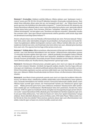 MEMORIA PARTEKATU BATERANTZ · 231
| TESTUINGURUAN KRONOLOGIA: INDARKERIA-GERTAKARI BATZUK |
Maiatzak 7. Arratsaldez. Udalaren ezohiko bilkuran, hilketa salatzen zuen “gaitzespen mozio ir-
moena” onartu zen PSE–EE, EAJ–EA eta PP alderdien botoekin. Onartutako mozioak zioenez, “bere
ideiak hitzez defendatu dituen gizon bat zen, eta horregatik erail dute”, eta “hilketa basati honek
guztiz apurtzen ditu bizikidetza eta elkarrekiko errespetua”207
. Euskal Herritarrok (EH) abstenitu eta
Joxean Barandiaran alkateak irakurri zuen mozio alternatibo bat aurkeztu zuen, gainerako alderdi
guztiek atzera bota zutena. Testu horretan, EHk bere “nahigabea” adierazten zuen “López de La-
calleren heriotzagatik”, eta bat egiten zuen “familiaren eta lagunen minarekin”. Bukatzeko, honako
hau eransten zuen: “gaur egun dirauen enfrentamendu eskema gaindituz soilik lortuko dugu bake
eta demokrazia eszenategi batera heltzera”208
.
Amorru oihuak entzun ziren eta hitzezko enfrentamenduak izan ziren. Pertsona batzuek “hiltzai-
leak” deitu zieten ezker abertzaleko zinegotzi eta jarraitzaileei, eta hauek presoen eta Euskal He-
rriaren burujabetzaren aldeko kontsignekin erantzun zuten. Bilkura hainbat aldiz eten zen. Bul-
tzadak eta tirabirak izan ziren, eta Ertzaintzak esku hartu behar izan zuen, alkateak giroa baretzea
lortu zuen arte. Hiru egunez ikurrina haga erdian jartzea onartu zen.
Maiatzak 7. 18:00ak aldera. Bilkura amaitzean, elkarretaratze isil bat egin zen biktimaren etxearen
aurrean. Juan José Ibarretxe lehendakaria izan zen bertan –biharamunean erakundeen aurrean
15 minutuko lanuztea egiteko deia egin zuen–, alderdi guztietako buruzagiekin batera (EHkoak
izan ezik). Manifestazioak egin ziren beste herri batzuetan, deialdietan zatiketa izan bazen ere.
Ermuko Foroaren jarraitzaileek, Donostiako Artzain Onaren katedral aurrean bilduta, lehendaka-
riaren dimisioa eskatu eta “Arzalluz faxista, Otegi terrorista” garrasi egin zuten.
Maiatzak 8. Atentatuaren biharamunean, pintadak agertu ziren José Luis López de Lacalleren
aurka haren etxearen fatxadan. Senideek eta lagunek ezabatu zituzten. Ikurrina haga erdira jai-
tsita egon zen Udaletxean, eta alderdi politikoak zatituta elkarretaratu ziren erakundeen aurrean.
EAJren Donostiako egoitzaren aurrean, pertsona talde batek Juan José Ibarretxeren dimisioa es-
katu zuen. Bakearen Aldeko Koordinakundeak eta Denon Artean–ek elkarretaratze isilak antolatu
zituzten.
Maiatzak 8. Juan María Uriarte gotzainak zuzendu zuen José Luis López de Lacalleren hileta eliz-
kizuna, San Martin elizan, ordezkaritza politiko zabala bildu zuena: lehendakaria, haren gobernu
osoa, Senatuko lehendakaria eta hainbat ministro. Komunista beteranoek ukabila altxatu zuten
hilkutxa haien aurretik igaro zenean, eta “Internazionala” kantatu eta “Askatasuna” garrasi egin
zuten. Milaka pertsonak parte hartu zuten elizkizuna amaitzean “Askatasunaren alde” pankar-
taren atzetik egin zen manifestazioan. Manifestazioan bota ziren paskinetan, honako hau irakur
zitekeen: “ETAk tiro egiten du Arzalluzek iraindu eta Egibar eta Anasagastik jomugan jartzen dituzte-
nen aurka”. Joxean Barandiaran EHko alkateak gutun bat bidali zion familiari (argitaratu egin zen).
Ez zen joan hileta elizkizunera, “nire nahia hori bazen ere”, keinu hori “gaizki interpretatua” izango
zelakoan. Beste alderdiek alkatearen jarrera kritikatu zuten, EHk Goiko Plazan “Bakea eraikiz. Eus-
kal Herriak du hitza eta erabakia” leloa zeraman pankarta atzean egin zuen elkarretaratzean izan
zelako. Liskarrik egon ez bazen ere, tentsio handiko uneak izan ziren.
207	 El País, 2000/05/08.
208	 Ibidem.
 