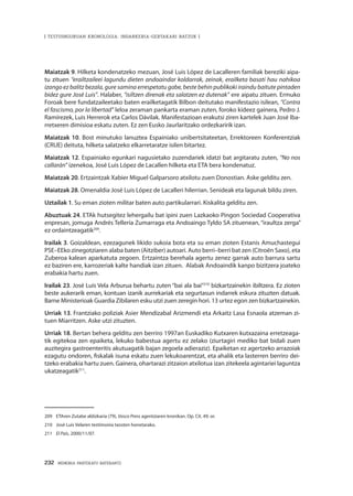 232 · MEMORIA PARTEKATU BATERANTZ
| TESTUINGURUAN KRONOLOGIA: INDARKERIA-GERTAKARI BATZUK |
Maiatzak 9. Hilketa kondenatzeko mezuan, José Luis López de Lacalleren familiak bereziki aipa-
tu zituen “erailtzaileei lagundu dieten andoaindar koldarrak, zeinak, erailketa basati hau nahikoa
izango ez balitz bezala, gure samina errespetatu gabe, beste behin publikoki iraindu baitute pintaden
bidez gure José Luis”. Halaber, “isiltzen direnak eta salatzen ez dutenak” ere aipatu zituen. Ermuko
Foroak bere fundatzaileetako baten erailketagatik Bilbon deitutako manifestazio isilean, “Contra
el fascismo, por la libertad” leloa zeraman pankarta eraman zuten, foroko kideez gainera, Pedro J.
Ramírezek, Luis Herrerok eta Carlos Dávilak. Manifestazioan erakutsi ziren kartelek Juan José Iba-
rretxeren dimisioa eskatu zuten. Ez zen Eusko Jaurlaritzako ordezkaririk izan.
Maiatzak 10. Bost minutuko lanuztea Espainiako unibertsitateetan, Errektoreen Konferentziak
(CRUE) deituta, hilketa salatzeko elkarretaratze isilen bitartez.
Maiatzak 12. Espainiako egunkari nagusietako zuzendariek idatzi bat argitaratu zuten, “No nos
callarán” izenekoa, José Luis López de Lacallen hilketa eta ETA bera kondenatuz.
Maiatzak 20. Ertzaintzak Xabier Miguel Galparsoro atxilotu zuen Donostian. Aske gelditu zen.
Maiatzak 28. Omenaldia José Luis López de Lacalleri hilerrian. Senideak eta lagunak bildu ziren.
Uztailak 1. Su eman zioten militar baten auto partikularrari. Kiskalita gelditu zen.
Abuztuak 24. ETAk hutsegitez lehergailu bat ipini zuen Lazkaoko Pingon Sociedad Cooperativa
enpresan, jomuga Andrés Tellería Zumarraga eta Andoaingo Tyldo SA zituenean, “iraultza zerga”
ez ordaintzeagatik209
.
Irailak 3. Goizaldean, ezezagunek likido sukoia bota eta su eman zioten Estanis Amuchastegui
PSE–EEko zinegotziaren alaba baten (Aitziber) autoari. Auto berri–berri bat zen (Citroën Saxo), eta
Zuberoa kalean aparkatuta zegoen. Ertzaintza berehala agertu zenez garrak auto barrura sartu
ez baziren ere, karrozeriak kalte handiak izan zituen. Alabak Andoaindik kanpo bizitzera joateko
erabakia hartu zuen.
Irailak 23. José Luis Vela Arburua behartu zuten “bai ala bai”210
bizkartzainekin ibiltzera. Ez zioten
beste aukerarik eman, kontuan izanik aurrekariak eta segurtasun indarrek eskura zituzten datuak.
Barne Ministerioak Guardia Zibilaren esku utzi zuen zeregin hori. 13 urtez egon zen bizkartzainekin.
Urriak 13. Frantziako poliziak Asier Mendizabal Arizmendi eta Arkaitz Lasa Esnaola atzeman zi-
tuen Miarritzen. Aske utzi zituzten.
Urriak 18. Bertan behera gelditu zen berriro 1997an Euskadiko Kutxaren kutxazaina erretzeaga-
tik egitekoa zen epaiketa, lekuko babestua agertu ez zelako (ziurtagiri mediko bat bidali zuen
auzitegira gastroenteritis akutuagatik bajan zegoela adieraziz). Epaiketan ez agertzeko arrazoiak
ezagutu ondoren, fiskalak isuna eskatu zuen lekukoarentzat, eta ahalik eta lasterren berriro dei-
tzeko erabakia hartu zuen. Gainera, ohartarazi zitzaion atxilotua izan zitekeela agintariei laguntza
ukatzeagatik211
.
209	 ETAren Zutabe aldizkaria (79), Vasco Press agentziaren kronikan. Op. Cit. 49. or.
210	 José Luis Velaren testimonia txosten honetarako.
211	 El País, 2000/11/07.
 