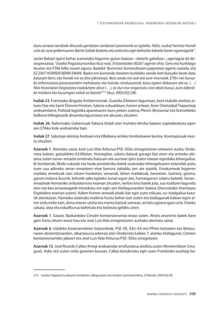 MEMORIA PARTEKATU BATERANTZ · 235
| TESTUINGURUAN KRONOLOGIA: INDARKERIA-GERTAKARI BATZUK |
duzu arrazoi sendoak dituzula gertatzen zaidanari jaramonik ez egiteko. Aldiz, euskal herritar honek
usteduzuregobernuarenBarneSailakkezkatuetaarduratueginbeharkolukeelaharenegoeragatik”.
Javier Balzari igorri behar zuenetako bigarren gutun batean –datarik gabekoa–, ageriagoa da de-
sesperazioa: “Joseba Pagazaurtundua Ruiz naiz, Ertzaintzako 00201 agente ohia. Gero eta hurbilago
ikusten dut ETAk hilko nauen eguna. Badakit ‘Buruntza’ komandoaren paperetan agertu naizela, eta
EZ ZAIT HORREN BERRI EMAN. Badut ere komando beraren hurbileko senide bati buruzko beste datu
batzuen berri, eta horiek ere ez dira jakinarazi. Bost axola niri zuk eta zure morroiek, ETAri niri buruz-
ko informazioa pasatzearekin mehatxatu eta iraindu ninduzuenok, kasu egiten didazuen ala ez. (…)
Nire historialari begiratzea iradokitzen dizut (…), ez dut inor engainatu nire ideiei buruz, zure alderdi-
ko traidore eta lausengari askok ez bezala”214
(ikus 2003/02/28).
Irailak 23. Frantziako Brigada Antiterroristak, Guardia Zibilaren laguntzaz, bost etakide atxilotu zi-
tuen Dax eta Saint Étienne hirietan, Saboia eskualdean; horien artean, Asier OiartzabalTxapartegi
andoaindarra, Poliziak logistika aparatuaren buru jotzen zutena. Plevin (Bretainia) eta Grenobleko
bolbora biltegietatik dinamita lapurtzeaz ere akusatu zituzten.
Irailak 26. Nafarroako Gobernuak faktura bidali zion Iruñeko klinika batean ospitaleratuta egon
zen ETAko kide andoaindar bati.
Irailak 27. Sabotaje ekintza Andoain etaVillabona arteko trenbidearen kontra. Kontrapisuak moz-
tu zituzten.
Azaroak 1. Atentatu saioa José Luis Vela Arburua PSE–EEko zinegotziaren etxearen aurka, Onda-
rreta kalean, goizaldeko 02:00etan. Hutsegitez, solairu batzuk gorago bizi ziren eta antzeko abi-
zena zuten senar–emazte erretiratu batzuen ate aurrean ipini zuten etxean egindako lehergailua.
Bi bonbonak, likido sukoiak eta hasle pirotekniko batek osatutako lehergailuaren eztandak piztu
zuen sua adineko senar–emazteen etxe barrura zabaldu zen ate azpitik. Emakumeak bigarren
mailako erredurak izan zituen hanketan; senarrak, lehen mailakoak, besoetan. Gainera, gizona,
garren indarra ikusirik, leihotik salto egiteko zorian egon zen, hamargarren solairu batetik. Senar–
emazteak Hernaniko anbulatoriora eraman zituzten, nerbio krisi batek jota, sua itzaltzen lagundu
zien eta kea arnasteagatik intoxikatu ere egin zen bizilagunarekin batera (Donostiako Arantzazu
Ospitalera eraman zuten). Azken horren semeak ebaki bat egin zuen eskuan, su–itzalgailua kaxa-
tik ateratzean. Hamaika solairuko eraikina hustu behar izan zuten eta bizilagunak kalean egon zi-
ren ordu erdiz zain, dena etxean utzita eta manta batzuk soinean, arrisku egoera igaro arte. Etxeko
sabaia, atea eta eskailburua kaltetuta eta belztuta gelditu ziren.
Azaroak 1. Gauez, Bazkardoko Citroën kontzesionarioa eraso zuten. Ahots anonimo batek bere
gain hartu zituen eraso hau eta José Luis Vela zinegotziaren aurkako atentatu saioa.
Azaroak 6. Udaleko bozeramaileen batzordeak, PSE–EE, EAJ–EA eta PPren botoekin eta Batasu-
naren abstentzioarekin, elkartasuna adierazi zien Ondarreta kaleko 7. atariko bizilagunei, Citröen
kontzesionarioko jabeari eta José Luis Vela Arburua PSE–EEko zinegotziari.
Azaroak 12. José Ricardo Callao Arregi andoaindar errefuxiatua atxilotu zuten Montevideon (Uru-
guai). Aske utzi zuten ordu gutxiren buruan. Callao kondenatu egin zuen Frantziako auzitegi ba-
214	 Joseba Pagazaurtunduaren arrebaren, alargunaren eta amaren prentsaurrekoa. El Mundo, 2003/02/28.
 