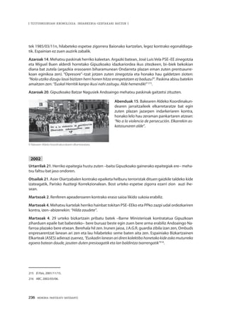 236 · MEMORIA PARTEKATU BATERANTZ
| TESTUINGURUAN KRONOLOGIA: INDARKERIA-GERTAKARI BATZUK |
tek 1985/03/11n, hilabeteko espetxe zigorrera Baionako kartzelan, legez kontrako egonaldiaga-
tik. Espainian ez zuen auzirik zabalik.
Azaroak 14. Mehatxu paskinak herriko kaleetan. Argazki batean, José Luis Vela PSE–EE zinegotzia
eta Miguel Buen alderdi horretako Gipuzkoako idazkariordea ikus zitezkeen, bi–biek bekokian
diana bat zutela (argazkia erasoaren biharamunean Ondarreta plazan eman zuten prentsaurre-
koan eginikoa zen). “Opresore”–tzat jotzen zuten zinegotzia eta honako hau galdetzen zioten:
“Nola utziko dizugu lasai bizitzen herri honen hitza errespetatzen ez baduzu?”. Paskina abisu batekin
amaitzen zen: “Euskal Herritik kanpo ikusi nahi zaitugu. Alde hemendik!” 215
.
Azaroak 20. Gipuzkoako Batzar Nagusiek Andoaingo mehatxu paskinak gaitzetsi zituzten.
Abenduak 15. Bakearen Aldeko Koordinakun-
dearen jarraitzaileek elkarretaratze bat egin
zuten plazan jazarpen indarkeriaren kontra,
honako lelo hau zeraman pankartaren atzean:
“No a la violencia de persecución. Elkarrekin as-
katasunaren alde”.
2002
Urtarrilak 21. Herriko epaitegia hustu zuten –baita Gipuzkoako gainerako epaitegiak ere– meha-
txu faltsu bat jaso ondoren.
Otsailak 21. Asier Oiartzabalen kontrako epaiketa helburu terroristak dituen gaizkile taldeko kide
izateagatik, Parisko Auzitegi Korrekzionalean. Bost urteko espetxe zigorra ezarri zion auzi ihe-
sean.
Martxoak 2. Renferen apeaderoaren kontrako eraso saioa likido sukoia erabiliz.
Martxoak 4. Mehatxu kartelak herriko hainbat tokitan PSE–EEko eta PPko zazpi udal ordezkariren
kontra, izen–abizenekin: “Hilda zaudete”.
Martxoak 4. 29 urteko bizkartzain pribatu batek –Barne Ministerioak kontratatua Gipuzkoan
ziharduen epaile bat babesteko– bere buruaz beste egin zuen bere arma erabiliz Andoaingo Na-
farroa plazako bere etxean. Berehala hil zen. Irunen jaioa, J.A.G.R. guardia zibila izan zen, Ombuds
enpresarentzat lanean ari zen eta lau hilabeteko seme baten aita zen. Espainiako Bizkartzainen
Elkarteak (ASES) adierazi zuenez, “Euskadinlaneanaridirenkolektibohonetakokideaskomuturreko
egoera batean daude, jasaten duten presioagatik eta lan baldintza txarrengatik”216
.
215	 El País, 2001/11/15.
216	 ABC, 2002/03/06.
© Bakearen Aldeko Koordinakundearen elkarretaratzea.
 