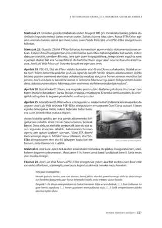 MEMORIA PARTEKATU BATERANTZ · 237
| TESTUINGURUAN KRONOLOGIA: INDARKERIA-GERTAKARI BATZUK |
Martxoak 21. Urnietan, pistolaz mehatxatu zuten Peugeot 306 gris metalizatu bateko gidaria eta
Andoain inguruko mendi batera eraman zuten. Zuhaitz batera lotu zuten. Autoa ETAk Orion egi-
niko atentatu batean erabili zen: hain zuzen, Juan Priede Pérez (69 urte) PSE–EEko zinegotziaren
hilketan.
Martxoak 25. Guardia Zibilak ETAko Bakartxo komandoari atzemandako dokumentazioaren ar-
tean, Estanis Amuchasteguiri buruzko informazioa zuen fitxa mekanografiatu bat aurkitu zuten:
datu pertsonalak, senideen filiazioa, bere gain zuen kargu politikoa, zinegotziaren argazkia zuen
egunkari ebakin bat, eta haren ohiturei eta hartzen zituen segurtasun neurriei buruzko informa-
zioa. José Luis Vela Arburuari buruzko datuak ere agertzen ziren.
Apirilak 18. PSE–EE, EAJ eta PPren aldeko botoekin eta HB eta EAren aurkakoekin, Udalak onar-
tu zuen “hilerri zaharreko parkeari ‘José Luis López de Lacalle Parkea’ deitzea, askatasunaren aldeko
biktima guztien oroimenez eta haien ordezkaritza modura, eta parke horren sarreran monolito bat
jartzea, José Luis López de Lacalleri eskainia, A. Leitza eta Rikardo Arregi kaleen bidegurutzetik ikusiko
dena, askatasunaren aldeko biktima guztien oroimenez eta haien ordezkaritza modura”.
Apirilak 20. Goizaldeko 03:30ean, sua eragiteko prestatutako lau lehergailu bota zituzten ertzain
baten etxearen fatxadaren aurka. Etxean, ertzaina, emaztea eta 12 urteko semea zeuden. Bi leher-
gailuk adingabea lo zegoen gelako leiho ondoan jo zuten.
Apirilak 25. Goizaldeko 05:00ak aldera, ezezagunek su eman zioten Ondarreta kalean aparkatuta
zegoen José Luis Vela Arburua PSE–EEko zinegotziaren emaztearen Opel Corsa autoari. Etxean
eginiko lehergailua likido sukoiz betetako bidoi batez
eta suziri piroteknikoz osatuta zegoen.
Autoa kiskalita gelditu zen eta garrak aldameneko ibil-
gailuetara zabaldu ziren (Nissan Serena batera, besteak
beste). Dena dela, ez zen kalte pertsonalik izan eta sua ez
zen inguruko etxeetara zabaldu. Aldameneko horman
agertu zen gutun–azalaren barruan, “Gora ETA. Boom!
Dena emango dugu zu hiltzeko” irakur zitekeen, eta PSE–
EEko zinegotziaren etxe atariko giltzaren kopia bat ere
bazuen, zinta itsaskorrez itsatsita.
Maiatzak 6. José Luis López de Lacalleri eskainitako monolitoa eta parkea inauguratu ziren, erail-
ketaren bigarren urteurrenean. Maiatzaren 11n, haren izena duen Fundazioak bere II. Saria eman
zion Joseba Arregiri.
Ekainak 26. José Luis Vela Arburua PSE–EEko zinegotziak gutun–azal bat aurkitu zuen bere etxe
sarrerako alfonbran, atariko giltzaren beste kopia batekin eta honako mezu honekin:
Vela jaun maitagarria:
Hemen gaituzu berriro zure etxe atarian, baina jakizu etorriko garen hurrengo aldia ez dela izango
zuri fardeltxo bat uzteko, zuri burua lehertzeko baizik, ondo merezia duzun bezala.
Zergatik? –Ez dituzu errespetatzen ez Euskal Herriaren hitza ez eskubideak. (…) Zure helburua da
gure herria zapaltzea (…) honen guztiaren erantzukizuna duzu. (…) Soilik errepresioaren aldeko
apustua egiten duzu.
José Luis Velak utzitako argazkia.
 