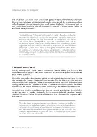 22 · MEMORIA PARTEKATU BATERANTZ
| HELBURUAK, EDUKIA ETA IRIZPIDEAK |
Giza eskubideen nazioarteko arauen urraketak eta giza eskubideen urraketa larriak jasan dituzten
biktimei, egia eta justiziaz gain, jasotako kaltearekiko proportzionala den erreparazioa ere bada-
gokie. Erreparazio horrek ondoko elementu hauek hartuko ditu barne: lehengoratzea, kalte–or-
dain ekonomikoak, birgaitzea, beharrak asetzea eta errepikatuko ez dela bermatzea. Eta hori era-
kundeen artean egin behar da.
Horri dagokionez, Andoaingo Udalak, udalerri–mailan, dagozkion jarduketak
egiten jarraitu beharko du memoria berreskuratzeari eta udalerriko biktimak
aitortzeari dagokionez, eta falta diren kasuak txertatu beharko ditu. Hauek
dira, besteak beste, bere egitekoak: laguntzea, omenaldiak egitea, oroitze-
ko ekitaldiak egitea, gertatutakoa hainbat bitartekoren bidez ezagutaraztea
(topaketak, ikus–entzunezkoak, erakusketak, hezkuntza eta transmisiorako
proiektuak…), behar bezala argitu ez diren gertakariei buruzko tokiko ikerke-
tak sustatzea... Horretarako, mesedegarria izango litzateke erakundeen arteko
koordinazioa, sinergiak elkartzeko, informazioa eta irizpideak trukatzeko eta
lan bera ez bikoizteko.
2. Beste sufrimendu batzuk
Ikuspegi juridiko batetik, aurreko atalean aztertu diren urraketa egoerez gain, badaude beste
hainbat kasu nazioarteko giza eskubideen estandarren arabera zehazki giza eskubideen urrake-
tatzat hartzen ez direnak.
Aipatutako egoerek bere konplexutasuna eduki arren, izaera politikoa duten gertakari bortitzak
dira, baina ezin dira inolaz ere giza eskubideen urraketekin alderatu. Hala ere, ezin dira bazter utzi,
gure historiaren parte direlako eta gertakari bortitz horien atzean ere sufritu duten eta sufritzen
duten gizakiak daudelako. Gainera, kasu batzuk ez dira behar bezala ikertu, familia eta abokatu
batzuen iritziz, eta zauriak benetan ondo osatu nahi baditugu beharrezkoa da horiek argitzea.
Horregatik, kasu hauek beste atal batean jaso dira, argi eta garbi gera dadin zer den eskubideen
urraketa bat eta zer ez. Horrekin, gainera, ahal den neurrian gaizki ulertuak ere saihestu nahi dira,
gertatuko diren arren. Eta hori ulergarria da hainbeste urtetan pilatu den mina eta gorrotoa kon-
tuan hartuta.
Giza eskubideen urraketa larria jasan duten biktimen prozesua era egokian bi-
deratu ondoren, Andoaingo Udalean ordezkaritza duten alderdi politiko guz-
tien adostasunez, eman beharreko hurrengo urratsak zehaztu beharko lituz-
kete, nazioarteko estandarren arabera giza eskubideen urraketatzat hartu ezin
diren gertakari horietan bizia galdu edo larriki zauritu ziren pertsonak udale-
rri–mailan nola oroitu aztertzeko.
 