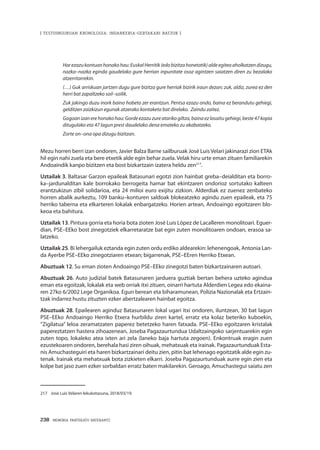 238 · MEMORIA PARTEKATU BATERANTZ
| TESTUINGURUAN KRONOLOGIA: INDARKERIA-GERTAKARI BATZUK |
Harezazukontuanhonakohau:EuskalHerritik(edobizitzahonetatik)aldeegiteaaholkatzendizugu,
nazka–nazka eginda gaudelako gure herrian inpunitate osoz agintzen saiatzen diren zu bezalako
atzerritarrekin.
(…) Guk arriskuan jartzen dugu gure bizitza gure herriak bizirik iraun dezan; zuk, aldiz, zurea ez den
herri bat zapaltzeko soil–soilik.
Zuk jakingo duzu inork baino hobeto zer erantzun. Pentsa ezazu ondo, baina ez berandutu gehiegi,
gelditzen zaizkizun egunak atzerako kontaketa bat direlako. Zaindu zaitez.
Gogoan izan ere honako hau: Gorde ezazu zure atariko giltza, baina ez lasaitu gehiegi, beste 47 kopia
ditugulako eta 47 lagun prest daudelako dena emateko zu akabatzeko.
Zorte on–ona opa dizugu bizitzan.
Mezu horren berri izan ondoren, Javier Balza Barne sailburuak José Luis Velari jakinarazi zion ETAk
hil egin nahi zuela eta bere etxetik alde egin behar zuela. Velak hiru urte eman zituen familiarekin
Andoaindik kanpo bizitzen eta bost bizkartzain izatera heldu zen217
.
Uztailak 3. Baltasar Garzon epaileak Batasunari egotzi zion hainbat greba–deialditan eta borro-
ka–jardunalditan kale borrokako berrogeita hamar bat ekintzaren ondorioz sortutako kalteen
erantzukizun zibil solidarioa, eta 24 milioi euro exijitu zizkion. Alderdiak ez zuenez zenbateko
horren abalik aurkeztu, 109 banku–konturen saldoak blokeatzeko agindu zuen epaileak, eta 75
herriko taberna eta elkarteren lokalak enbargatzeko. Horien artean, Andoaingo egoitzaren blo-
keoa eta bahitura.
Uztailak 13. Pintura gorria eta horia bota zioten José Luis López de Lacalleren monolitoari. Eguer-
dian, PSE–EEko bost zinegotziek elkarretaratze bat egin zuten monolitoaren ondoan, erasoa sa-
latzeko.
Uztailak 25. Bi lehergailuk eztanda egin zuten ordu erdiko aldearekin: lehenengoak, Antonia Lan-
da Ayerbe PSE–EEko zinegotziaren etxean; bigarrenak, PSE–EEren Herriko Etxean.
Abuztuak 12. Su eman zioten Andoaingo PSE–EEko zinegotzi baten bizkartzainaren autoari.
Abuztuak 26. Auto judizial batek Batasunaren jarduera guztiak bertan behera uzteko agindua
eman eta egoitzak, lokalak eta web orriak itxi zituen, oinarri hartuta Alderdien Legea edo ekaina-
ren 27ko 6/2002 Lege Organikoa. Egun berean eta biharamunean, Polizia Nazionalak eta Ertzain-
tzak indarrez hustu zituzten ezker abertzalearen hainbat egoitza.
Abuztuak 28. Epailearen aginduz Batasunaren lokal ugari itxi ondoren, iluntzean, 30 bat lagun
PSE–EEko Andoaingo Herriko Etxera hurbildu ziren kartel, erratz eta kolaz beteriko kuboekin,
“Zigilatua” leloa zeramatzaten paperez betetzeko haren fatxada. PSE–EEko egoitzaren kristalak
papereztatzen hastera zihoazenean, Joseba Pagazaurtundua Udaltzaingoko sarjentuarekin egin
zuten topo, lokaleko atea ixten ari zela (laneko baja hartuta zegoen). Enkontruak eragin zuen
ezustekoaren ondoren, berehala hasi ziren oihuak, mehatxuak eta irainak. Pagazaurtunduak Esta-
nis Amuchasteguiri eta haren bizkartzainari deitu zien, pitin bat lehenago egoitzatik alde egin zu-
tenak. Irainak eta mehatxuak bota zizkieten elkarri. Joseba Pagazaurtunduak aurre egin zien eta
kolpe bat jaso zuen ezker sorbaldan erratz baten makilarekin. Geroago, Amuchastegui saiatu zen
217	 José Luis Velaren lekukotasuna, 2018/03/19.
 