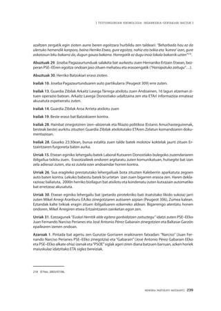 MEMORIA PARTEKATU BATERANTZ · 239
| TESTUINGURUAN KRONOLOGIA: INDARKERIA-GERTAKARI BATZUK |
azaltzen zergatik egin zioten aurre beren egoitzara hurbildu zen taldeari: “Beharbada hau ez da
ulertuko hemendik kanpora, baina Herriko Etxea, gure egoitza, nahiz eta txikia eta ‘kutrea’ izan, gure
askatasun leku bakarra da, dugun gauza bakarra. Horregatik ez dugu inoiz lokala bakarrik uzten”218
.
Abuztuak 29. Joseba Pagazaurtunduak salaketa bat aurkeztu zuen Hernaniko Ertzain Etxean, bez-
peran PSE–EEren egoitza ondoan jaso zituen mehatxu eta erasoengatik (“Harrapatuko zaitugu”…).
Abuztuak 30. Herriko Batzokiari eraso zioten.
Irailak 10. Joseba Pagazaurtunduaren auto partikularra (Peugeot 309) erre zuten.
Irailak 13. Guardia Zibilak Arkaitz Lavega Tárrega atxilotu zuen Andoainen, 16 lagun atzeman zi-
tuen operazio batean. Arkaitz Lavega Donostiako udaltzaina zen eta ETAri informazioa emateaz
akusatuta espetxeratu zuten.
Irailak 14. Guardia Zibilak Aroa Arrieta atxilotu zuen
Irailak 19. Beste eraso bat Batzokiaren kontra.
Irailak 28. Hainbat zinegotziren izen–abizenak eta filiazio politikoa (Estanis Amuchasteguirenak,
besteak beste) aurkitu zituzten Guardia Zibilak atxilotutako ETAren Zelatun komandoaren doku-
mentazioan.
Irailak 28. Gaueko 23:30ean, burua estalita zuen talde batek molotov koktelak jaurti zituen Er-
tzaintzaren furgoneta baten aurka.
Urriak 15. Etxean eginiko lehergailu batek Laboral Kutxaren Donostiako bulegoko zuzendariaren
ibilgailua txikitu zuen. Erasotzaileek ondoren argitaratu zuten komunikatuan, hutsegite bat izan
zela adierazi zuten, eta ez zutela ezer andoaindar horren kontra.
Urriak 26. Sua eragiteko prestatutako lehergailuak bota zituzten Kaleberrin aparkatuta zegoen
auto baten kontra. Lekuko babestu batek bi urtetan izan zuen bigarren erasoa zen. Haren dekla-
razioaz baliatuta, 2000n herriko bizilagun bat atxilotu eta kondenatu zuten kutxazain automatiko
bat erretzeaz akusatuta.
Urriak 30. Etxean eginiko lehergailu bat (petardo pirotekniko bati itsatsitako likido sukoia) jarri
zuten Mikel Arregi Aranburu EAJko zinegotziaren autoaren azpian (Peugeot 306), Zumea kalean.
Eztandak kalte txikiak eragin zituen ibilgailuaren ezkerreko aldean. Bigarrengo atentatu honen
ondoren, Mikel Arregiren etxea Ertzaintzaren zainketan egon zen.
Urriak 31. Ezezagunek “Euskal Herritik alde egitera gonbidatzen zaituztegu” idatzi zuten PSE–EEko
Juan Fernando Narciso Perianes eta José Antonio Pérez Gabarain zinegotzien eta Baltasar Garzón
epailearen izenen ondoan.
Azaroak 1. Pintada bat agertu zen Gurutze Gorriaren eraikinaren fatxadan: “Narciso” (Juan Fer-
nando Narciso Perianes PSE–EEko zinegotzia) eta “Gabarain” (José Antonio Pérez Gabarain EEko
eta PSE–EEko alkate ohia) izenak eta“PSOE”siglak ageri ziren diana batzuen barruan, azken horiek
maiuskulaz idatzitako ETA siglez bereiziak.
218	 El País, 2003/07/06.
 