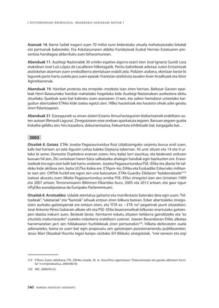 240 · MEMORIA PARTEKATU BATERANTZ
| TESTUINGURUAN KRONOLOGIA: INDARKERIA-GERTAKARI BATZUK |
Azaroak 14. Barne Sailak iragarri zuen 70 milioi euro bideratuko zituela mehatxatutako lokalak
eta pertsonak babesteko. Eta Askatasunaren aldeko Fundazioak Euskal Herrian Estatuaren pre-
sentzia handiagoa aldarrikatu zuen biharamunean.
Abenduak 11. Auzitegi Nazionalak 30 urteko espetxe zigorra ezarri zion José Ignacio Guridi Lasa
etakideari José Luis López de Lacalleren hilketagatik. Peritu balistikoek adierazi zuten Ertzaintzak
atxiloketan atzeman zuen errebolberra atentatuan erabili zela. Polizien arabera, ekintzan beste bi
lagunek parte hartu zutela jaso zuen epaiak: Frantzian atxilotuta zeuden Asier Arzalluzek eta Aitor
Agirrebarrenak.
Abenduak 19. Hainbat protesta eta errepide–mozketa izan ziren herrian, Baltasar Garzon epai-
leak Herri Batasunako hainbat mahaitako hogeitaka kide Auzitegi Nazionalean aurkeztera deitu
zituelako. Epaileak auto bat kaleratu zuen azaroaren 21ean, eta azken hamabost urteotako kar-
gudun abertzaleei ETAko kide izatea egotzi zien. HBko hautetsiak eta hautetsi ohiak aske geratu
ziren fidantzapean.
Abenduak 31. Ezezagunek su eman zioten Estanis Amuchasteguiren bizkartzainek erabiltzen zu-
ten autoari (Renault Laguna). Zinegotziaren etxe ondoan aparkatuta zegoen. Barruan zegoen guztia
kiskalita gelditu zen: hiru kazadora, dokumentazioa, frekuentzia inhibitzaile bat, kargagailu bat…
2003
Otsailak 8. Goizez. ETAk Joseba Pagazaurtundua Ruiz Udaltzaingoko sarjentu burua erail zuen,
kafe bat hartzen ari zela Agustin Leitza kaleko Daytona tabernan. 45 urte zituen eta 14 eta 9 ur-
teko bi seme. Donostia Ospitalera eraman zuten, hiru balaz larri zauritua, eta bederatzi orduren
buruan hil zen, ZIU unitatean haren bizia salbatzeko ahalegin handiak egin bazituzten ere. Eraso-
tzaileak tiro egin zion kafe bat hartu ondoren. Joseba Pagazaurtundua PSE–EEko eta ¡BastaYa! tal-
deko kide aktiboa zen, baita UGTko kidea ere. ETApm–ko, EIAko eta Euskadiko Ezkerrako militan-
te izan zen. CNTtik hurbil ere egon zen une batzuetan. ETAk Guardia Zibilaren “kolaboratzaile”219
izateaz akusatu zuen (Maite Pagazaurtundua arreba PSE–EEko zinegotzi izan zen Urnietan 1999
eta 2007 artean; Terrorismoaren Biktimen Elkarteko buru, 2005 eta 2012 artean; eta gaur egun
UPyDko eurodiputatua da Europako Parlamentuan).
Otsailak 8. Arratsaldez. Udalak atentatua gaitzetsi eta manifestazio baterako deia egin zuen,“hil-
tzaileak”, “salatariak” eta “faxistak” oihuak entzun ziren bilkura batean. Ezker abertzaleko zinego-
tzien aurkako gaitzespenak ere entzun ziren, eta “ETA ez – ETA no” pegatinak jaurti zitzaizkien.
José Antonio Pérez Gabarain alkate ohi eta PSE–EEko bozeramaileak bilkuran onartutako gaitzes-
pen idatzia irakurri zuen. Besteak beste, herritarrei eskatu zitzaien beldurra gainditzeko eta “ez
zituztela makurraraziko” esateko indarkeria erabiltzen zutenei. Joxean Barandiaran EHko alkatea
harremanetan jarri zen hildakoaren hurbilekoak ziren pertsonekin220
, hilketa deitoratzen zuela
adierazteko, baina ez zuen bat egin proposatu zen gaitzespen posizionamendu publikoarekin.
Jesús Mari Olazabal Iñurrita legez kanpo utzitako EH Bilduko zinegotziak, “nire izenean eta argi
219	 ETAren Zuzen aldizkaria (79), 2004ko otsaila, 30. or. VascoPress agentziaren “Dokumentazio eta gaurko albisteen kroni-
ka”-n erreproduzitua, 2004/08/30.
220	 ABC, 2008/05/22.
 