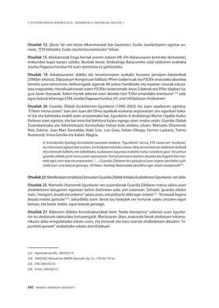 242 · MEMORIA PARTEKATU BATERANTZ
| TESTUINGURUAN KRONOLOGIA: INDARKERIA-GERTAKARI BATZUK |
Otsailak 12. ¡Basta Ya!–ren beste elkarretaratze bat Gasteizen, Eusko Jaurlaritzaren egoitza au-
rrean, “ETA hiltzailea. Eusko Jaurlaritza erantzulea” leloaz.
Otsailak 13. Abokatutzak froga berriak erantsi zizkion HB–EH–Batasunaren kontrako demandari,
erakundea legez kanpo uzteko. Besteak beste, Andoaingo Batasuneko udal taldearen erabakia
Joseba Pagazaurtundua hil zuen atentatua ez gaitzesteko.
Otsailak 19. Askatasunaren aldeko eta terrorismoaren aurkako Itunaren jarraipen–batzordeak
[2000an sinatua], Diputatuen Kongresuan bilduta, PPren Gobernuak eta PSOEk sinatutako akordioa
berretsi zuen terrorismo–delituengatik zigorrak 40 urtera handitzeko eta espetxe–onurak eskura-
tzea eragozteko. Horrela jakinarazi zuten PSOEko bozeramaile Jesus Calderak eta PPko idazkari na-
gusi Javier Arenasek. Azken honek adierazi zuen akordio hori “ETAri emandako erantzuna” 223
zela,
egun batzuk lehenago ETAk Joseba Pagazaurtundua (45 urte) hil baitzuen Andoainen.
Otsailak 20. Guardia Zibilak Euskaldunon Egunkaria (1990–2003) itxi zuen epailearen aginduz.
“ETAren tresna izatea” izan zen Juan del Olmo epaileak euskaraz argitaratzen zen egunkari baka-
rri itxi eta bahitzeko erabili zuen arrazoietako bat. Egunkaria–k Andoaingo Martin Ugalde Kultur
Parkean zuen egoitza, eta bai ixtea bai bahitura luzatu egingo ziren ondoz ondo. Guardia Zibilak
Zuzendaritzako eta Administrazio Kontseiluko hamar kide atxilotu zituen: Martxelo Otamendi,
Peio Zubiria, Joan Mari Torrealdai, Iñaki Uria, Luis Goia, Xabier Oleaga, Fermín Lazkano, Txema
Auzmendi, Inma Gomila eta Xabier Alegría.
6. Instrukzioko Epaitegi Zentralaren autoaren arabera, “Egunkaria” sortuz, ETA saiatu zen “euskaraz-
ko informazio egitura bat sortzen, kontrolpean edukiko zuena, ideia terroristak eta taldearen balioak
eta interesak babestu eta zabaltzeko, euskararen laguntza erabilita kultur estaldura gisa”. Hirurehun
guardia zibilek parte hartu zuten operazioan, hamar pertsona atxilotu zituzten eta hogeita bat mia-
keta egin ziren etxe eta enpresetan. (…) Guardia Zibilaren lan gaitzak ez zuen espero zen babes judi-
zialik izan: urte batzuk geroago, 2010ean, Auzitegi Nazionalak absolbitu egin zituen auzipetuak224
.
Otsailak22.ManifestazioerraldoiaDonostianGuardiaZibilakitxitakoEuskaldunonEgunkaria–renalde.
Otsailak 25. Martxelo Otamendi Egunkaria–ren zuzendariak Guardia Zibilaren tratua salatu zuen
atxiloketaren bosgarren egunean behin–behinean aske utzi zutenean. Zehazki, guardia zibilen
tratu “iraingarri, krudel eta ankerra” salatu zuen, eta poltsa bi aldiz egin ziotela225
. “Arratoiak bagina
bezala tratatu gaituzte”226
, laburbildu zuen. Beste lau lankidek ere torturak salatu zituzten egun
berean, eta beste batek, egun batzuk geroago.
Otsailak 27. Bakearen Aldeko Koordinakundeak bere “kezka ikaragarria” adierazi zuen Egunka-
ria–ko atxilotuek salatutako torturengatik. Martxoaren 28an, erakunde berak atxilotuen inkomu-
nikazio aldia erregulatzeko eskatu zuen, eta torturak eta tratu txarrak ahalbidetzen dituzten “in-
punitate guneak” ezabatzeko eskatu zion Estatuari.
223	 Agentziak eta Abc, 2003/02/19.
224	 SÁNCHEZ, Manuel eta SIMÓN, Manuela. Op. Cit., 178 eta 179. or.
225	 ETB, 2003/02/25.
226	 El País, 2003/02/27.
 