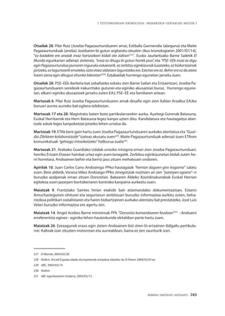 MEMORIA PARTEKATU BATERANTZ · 243
| TESTUINGURUAN KRONOLOGIA: INDARKERIA-GERTAKARI BATZUK |
Otsailak 28. Pilar Ruiz (Joseba Pagazaurtunduaren ama), Estibaliz Garmendia (alarguna) eta Maite
Pagazaurtunduak (arreba) Josebaren bi gutun argitaratu zituzten (ikus kronologiaren 2001/07/14),
“ez badakite ere anaiak inoiz hartzaileari bidali ote zizkion”227
. Eusko Jaurlaritzako Barne Sailetik El
Mundo egunkariari adierazi ziotenez, “inoiz ez ditugu bi gutun horiek jaso”, eta “PSE–EEk inoiz ez digu
eginPagazaurtunduajaunareningurukoeskaerarik,ezzerbitzueginkizunakluzatzeko,ezbizkartzainak
jartzeko,ezlaguntzarikemateko,eztaetxezaldatzenlaguntzekoere.Ezertxoereez.Behinereezdaatera
haren izena egin ditugun ehunka bileretan”228
. Eztabaidak hurrengo egunetan jarraitu zuen.
Otsailak 28. PSE–EEk ikerketa bat zabaltzeko eskatu zien Barne Sailari eta Ertzaintzari, Joseba Pa-
gazaurtunduaren senideek irakurritako gutunei eta eginiko akusazioei buruz. Hurrengo egune-
tan, elkarri eginiko akusazioek jarraitu zuten EAJ, PSE–EE eta familiaren artean.
Martxoak 6. Pilar Ruiz Joseba Pagazaurtunduaren amak desafio egin zion Xabier Arzalluz EAJko
buruari aurrez aurreko bat egitera telebistan.
Martxoak 17 eta 28. Magistratu baten boto partikularrarekin aurka, Auzitegi Gorenak Batasuna,
Euskal Herritarrok eta Herri Batasuna legez kanpo uzten ditu. Kandidatura eta hautagaitza aber-
tzale askok legez kanpokotzat jotzeko lehen urratsa da.
Martxoak 19. ETAk bere gain hartu zuen Joseba Pagazaurtunduaren aurkako atentatua eta “Guar-
dia Zibilaren kolaboratzaile” izateaz akusatu zuen229
. Maite Pagazaurtunduak adierazi zuen ETAren
komunikatuak “gehiago intoxikatzeko” helburua zuela230
.
Martxoak 21. Arabako Guardiako Udalak urrezko intsignia eman zion Joseba Pagazaurtunduari,
herriko Ertzain Etxean hainbat urtez egin zuen lanagatik. Zerbitzu eginkizunetan bidali zuten he-
rri horretara, Andoainen behin eta berriz jaso zituen mehatxuen ondoren.
Apirilak 10. Juan Carlos Cano Andoaingo PPko hautagaiak “herrian dagoen giro itogarria” salatu
zuen. Bere aldetik, Vanesa Vélez Andoaigo PPko zinegotziak nozitzen ari zen “jazarpen egoera”–ri
buruzko azalpenak eman zituen Donostian. Bakearen Aldeko Koordinakundeak Euskal Herrian
egitekoa zuen jazarpen bortizkeriaren kontrako kanpaina aurkeztu zuen.
Maiatzak 9. Frantziako Saintes hirian etakide bati atzemandako dokumentazioan, Estanis
Amuchasteguiren ohiturei eta segurtasun zerbitzuari buruzko informazioa aurkitu zuten, beha-
rrezkoa politikari sozialistaren eta haren bizkartzainen aurkako atentatu bat prestatzeko. José Luis
Velari buruzko informazioa ere agertu zen.
Maiatzak 14. Angel Acebes Barne ministroak PPk “Donostia komandoaren feudoan”231
–Andoaini
erreferentzia eginez– eginiko lehen hauteskunde ekitaldian parte hartu zuen.
Maiatzak 26. Ezezagunek eraso egin zieten Andoainen bizi ziren bi ertzainen ibilgailu partikula-
rrei. Kalteak izan zituzten motorrean eta aurrealdean, baina ez zen zauriturik izan.
227	 El Mundo, 2003/02/28.
228	 Ibídem. Arcadi Espada idazle eta kazetariak antzekoa idatziko du El Paísen 2004/02/01an.
229	 ABC, 2003/03/19.
230	 Ibidem.
231	 ABC egunkariaren titularra, 2003/05/15.
 