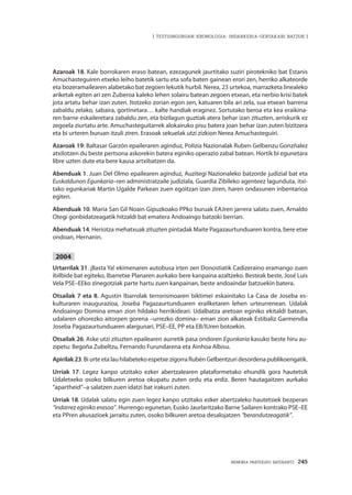 MEMORIA PARTEKATU BATERANTZ · 245
| TESTUINGURUAN KRONOLOGIA: INDARKERIA-GERTAKARI BATZUK |
Azaroak 18. Kale borrokaren eraso batean, ezezagunek jaurtitako suziri pirotekniko bat Estanis
Amuchasteguiren etxeko leiho batetik sartu eta sofa baten gainean erori zen, herriko alkateorde
eta bozeramailearen alabetako bat zegoen lekutik hurbil. Nerea, 23 urtekoa, marrazketa linealeko
ariketak egiten ari zen Zuberoa kaleko lehen solairu batean zegoen etxean, eta nerbio krisi batek
jota artatu behar izan zuten. Itotzeko zorian egon zen, katuaren bila ari zela, sua etxean barrena
zabaldu zelako, sabaira, gortinetara… kalte handiak eraginez. Sortutako beroa eta kea eraikina-
ren barne eskaileretara zabaldu zen, eta bizilagun guztiak atera behar izan zituzten, arriskurik ez
zegoela ziurtatu arte. Amuchasteguitarrek alokairuko pisu batera joan behar izan zuten bizitzera
eta bi urteren buruan itzuli ziren. Erasoak sekuelak utzi zizkion Nerea Amuchasteguiri.
Azaroak 19: Baltasar Garzón epaileraren aginduz, Polizia Nazionalak Ruben Gelbenzu Gonzñalez
atxilotzen du beste pertsona askorekin batera eginiko operazio zabal batean. Hortik bi egunetara
libre uzten dute eta bere kausa artxibatzen da.
Abenduak 1. Juan Del Olmo epailearen aginduz, Auzitegi Nazionaleko batzorde judizial bat eta
Euskaldunon Egunkaria–ren administratzaile judiziala, Guardia Zibileko agenteez lagunduta, itxi-
tako egunkariak Martin Ugalde Parkean zuen egoitzan izan ziren, haren ondasunen inbentarioa
egiten.
Abenduak 10. María San Gil Noain Gipuzkoako PPko buruak EAJren jarrera salatu zuen, Arnaldo
Otegi gonbidatzeagatik hitzaldi bat ematera Andoaingo batzoki berrian.
Abenduak 14. Heriotza mehatxuak zituzten pintadak Maite Pagazaurtunduaren kontra, bere etxe
ondoan, Hernanin.
2004
Urtarrilak 31. ¡Basta Ya! ekimenaren autobusa irten zen Donostiatik Cadizeraino eramango zuen
ibilbide bat egiteko, Ibarretxe Planaren aurkako bere kanpaina azaltzeko. Besteak beste, José Luis
Vela PSE–EEko zinegotziak parte hartu zuen kanpainan, beste andoaindar batzuekin batera.
Otsailak 7 eta 8. Agustín Ibarrolak terrorismoaren biktimei eskainitako La Casa de Joseba es-
kulturaren inaugurazioa, Joseba Pagazaurtunduaren erailketaren lehen urteurrenean. Udalak
Andoaingo Domina eman zion hildako herrikideari. Udalbatza aretoan eginiko ekitaldi batean,
udalaren ohorezko aitorpen gorena –urrezko domina– eman zion alkateak Estibaliz Garmendia
Joseba Pagazaurtunduaren alargunari, PSE–EE, PP eta EB/IUren botoekin.
Otsailak 26. Aske utzi zituzten epailearen aurretik pasa ondoren Egunkaria kasuko beste hiru au-
zipetu: Begoña Zubeltzu, Fernando Furundarena eta Ainhoa Albisu.
Apirilak23. Bi urte eta lau hilabeteko espetxe zigorra Rubén Gelbentzuri desordena publikoengatik.
Urriak 17. Legez kanpo utzitako ezker abertzalearen plataformetako ehundik gora hautetsik
Udaletxeko osoko bilkuren aretoa okupatu zuten ordu eta erdiz. Beren hautagaitzen aurkako
“apartheid”–a salatzen zuen idatzi bat irakurri zuten.
Urriak 18. Udalak salatu egin zuen legez kanpo utzitako ezker abertzaleko hautetsiek bezperan
“indarrez eginiko erasoa”. Hurrengo egunetan, Eusko Jaurlaritzako Barne Sailaren kontrako PSE–EE
eta PPren akusazioek jarraitu zuten, osoko bilkuren aretoa desalojatzen “berandutzeagatik”.
 