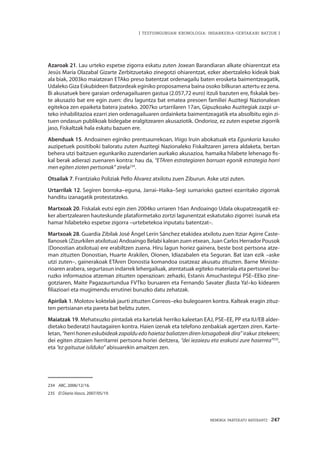 MEMORIA PARTEKATU BATERANTZ · 247
| TESTUINGURUAN KRONOLOGIA: INDARKERIA-GERTAKARI BATZUK |
Azaroak 21. Lau urteko espetxe zigorra eskatu zuten Joxean Barandiaran alkate ohiarentzat eta
Jesús María Olazabal Gizarte Zerbitzuetako zinegotzi ohiarentzat, ezker abertzaleko kideak biak
ala biak, 2003ko maiatzean ETAko preso batentzat ordenagailu baten erosketa baimentzeagatik,
Udaleko Giza Eskubideen Batzordeak eginiko proposamena baina osoko bilkuran aztertu ez zena.
Bi akusatuek bere garaian ordenagailuaren gastua (2.057,72 euro) itzuli bazuten ere, fiskalak bes-
te akusazio bat ere egin zuen: diru laguntza bat ematea presoen familiei Auzitegi Nazionalean
egitekoa zen epaiketa batera joateko. 2007ko urtarrilaren 17an, Gipuzkoako Auzitegiak zazpi ur-
teko inhabilitazioa ezarri zien ordenagailuaren ordainketa baimentzeagatik eta absolbitu egin zi-
tuen ondasun publikoak bidegabe eralgitzearen akusaziotik. Ondorioz, ez zuten espetxe zigorrik
jaso, Fiskaltzak hala eskatu bazuen ere.
Abenduak 15. Andoainen eginiko prentsaurrekoan, Iñigo Iruin abokatuak eta Egunkaria kasuko
auzipetuek positiboki baloratu zuten Auzitegi Nazionaleko Fiskaltzaren jarrera aldaketa, bertan
behera utzi baitzuen egunkariko zuzendarien aurkako akusazioa, hamaika hilabete lehenago fis-
kal berak adierazi zuenaren kontra: hau da, “ETAren estrategiaren barruan egonik estrategia horri
men egiten zioten pertsonak” zirela234
.
Otsailak 7. Frantziako Poliziak Pello Álvarez atxilotu zuen Ziburun. Aske utzi zuten.
Urtarrilak 12. Segiren borroka–eguna, Jarrai–Haika–Segi sumarioko gazteei ezarritako zigorrak
handitu izanagatik protestatzeko.
Martxoak 20. Fiskalak eutsi egin zien 2004ko urriaren 16an Andoaingo Udala okupatzeagatik ez-
ker abertzalearen hauteskunde plataformetako zortzi lagunentzat eskatutako zigorrei: isunak eta
hamar hilabeteko espetxe zigorra –urtebetekoa inputatu batentzat–.
Martxoak 28. Guardia Zibilak José Ángel Lerín Sánchez etakidea atxilotu zuen Itziar Agirre Caste-
llanosek (Zizurkilen atxilotua) Andoaingo Belabi kalean zuen etxean, Juan Carlos Herrador Pousok
(Donostian atxilotua) ere erabiltzen zuena. Hiru lagun horiez gainera, beste bost pertsona atze-
man zituzten Donostian, Huarte Arakilen, Oionen, Idiazabalen eta Seguran. Bat izan ezik –aske
utzi zuten–, gainerakoak ETAren Donostia komandoa osatzeaz akusatu zituzten. Barne Ministe-
rioaren arabera, segurtasun indarrek lehergailuak, atentatuak egiteko materiala eta pertsonei bu-
ruzko informazioa atzeman zituzten operazioan: zehazki, Estanis Amuchastegui PSE–EEko zine-
gotziaren, Maite Pagazaurtundua FVTko buruaren eta Fernando Savater ¡Basta Ya!–ko kidearen
filiazioari eta mugimendu errutinei buruzko datu zehatzak.
Apirilak 1. Molotov koktelak jaurti zituzten Correos–eko bulegoaren kontra. Kalteak eragin zituz-
ten pertsianan eta pareta bat belztu zuten.
Maiatzak 19. Mehatxuzko pintadak eta kartelak herriko kaleetan EAJ, PSE–EE, PP eta IU/EB alder-
dietako bederatzi hautagairen kontra. Haien izenak eta telefono zenbakiak agertzen ziren. Karte-
letan, “herrihoneneskubideakzapalduedohaietazbaliatzendirenlotsagabeakdira” irakur zitekeen;
dei egiten zitzaien herritarrei pertsona horiei deitzera, “dei iezaiezu eta erakutsi zure haserrea”235
,
eta “ez gaituzue isilduko” abisuarekin amaitzen zen.
234	 ABC, 2006/12/16.
235	 El Diario Vasco, 2007/05/19.
 