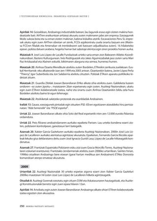 250 · MEMORIA PARTEKATU BATERANTZ
| TESTUINGURUAN KRONOLOGIA: INDARKERIA-GERTAKARI BATZUK |
Apirilak 14. Goizaldean, Andoaingo industrialde batean, lau lagunek eraso egin zioten makina hon-
deatzaile bati. AHTren eraikuntzan aritzeaz akusatu zuten makinaren jabe zen enpresa. Ezezagunek
likido sukoia bota eta su eman zioten makinari, kabina kiskalita utzirik. Excavaciones Peru SL enpre-
sak ukatu egin zuen AHTren obretan ari zenik, FCCk azpikontratu zuela onartu bazuen ere (Matin-
sa FCCren filialak eta Amenabar–ek trenbidearen zati batzuen adjudikazioa zuten). 16 hilabeteko
epean, polizia datuen arabera, hogeita hamar bat sabotaje ekintza egin ziren proiektu honen aurka.
Maiatzak 9. José Luis López de Lacalle Fundazioak urteko saria eman zion Bakearen Aldeko Koordi-
nakundeari, Bastero Kulturgunean. Inés Rodríguezek eta Jakes Aguirrezabalak jaso zuten saria Mari
Paz Artolazabal eta Alainen eskutik, biktimaren alarguna eta semea, hurrenez hurren.
Maiatzak 20. Ainhoa Ozaeta Mendikute atxilotu zuten Bordelen, ETArekin zerikusia zuelakoan. Eus-
kal Herritarrok–eko alkateorde izan zen 1999 eta 2003 artean. Ozaetarekin batera, Javier López Peña
“Thierry”, Igor Suberbiola eta Jon Salaberria atxilotu zituzten. Poliziak ETAren aparatu politikoko ki-
detzat zituen.
Maiatzak 21. Guardia Zibilak Joxean Barandiaran EHko alkate ohia atxilotu zuen. Galdeketa luzeen
ondoren –ez zuten jipoitu–, maiatzaren 26an espetxeratu egin zuten. Auzitegi Nazionalean, ukatu
egin zuen ETAren kolaboratzaile izatea, nahiz eta onartu zuen Ainhoa Ozaetarekin bildu zela hura
Bordelen atxilotu baino bi egun lehenago.
Maiatzak 22. Atxiloketak salatzeko protestak eta asanbladak Andoainen.
Irailak 13. Gauez, ezezagunek pintadak egin zituzten PSE–EEren egoitzaren atzealdeko hiru pertsia-
natan: “Alde hemendik” eta “PSOE español”.
Urriak 22. Joxean Barandiaran alkate ohia Soto del Real espetxetik irten zen 12.000 euroko fidantza
ordainduta.
Urriak 22. Peio Álvarez andoaindarraren aurkako epaiketa Parisen. Lau urteko kondena ezarri zio-
ten, poliziaren kontrolpean, gaixotasun larri bategatik.
Azaroak 20. Xabier García Gazteluren aurkako epaiketa Auzitegi Nazionalean, 2000n José Luis Ló-
pez de Lacalleren aurkako atentatua agintzeaz akusatuta. Epaiketan, Fernando García Nicolás epai-
leak lekuko gisa deklaratzera deitu zuen José Ignacio Guridi Lasa, López de Lacalle hiltzeagatik kon-
denatua.
Azaroak 27. Frantziak Espainiako Poliziaren esku utzi zuen Gracia Morcillo Torres, Auzitegi Naziona-
laren eskariari erantzunez. Frantziako Jendarmeriak atxilotu zuen 2006ko urtarrilean, Saintes hirian,
1996ko otsailean Andoaingo bere etxean (garai hartan medikua zen Andoainen) ETAko Donostia
komandoari aterpe emateaz akusatuta.
2009
Urtarrilak 22. Auzitegi Nazionalak 30 urteko espetxe zigorra ezarri zion Xabier García Gazteluri
2000ko maiatzean hil zuten José Luis López de Lacalleren hilketa agintzeagatik.
Otsailak 8. Auzitegi Gorenak ezeztatu egin zituen D3M eta Askatasunaren hautagaitzak, eta Auzite-
gi Konstituzionalak berretsi egin zuen epaia hilaren 12an.
Apirilak14. Artxibatu egin zuten Joxean Barandiaran Andoaingo alkate ohiari ETAren kolaboratzaile
izatea egozten zion akusazioa.
 