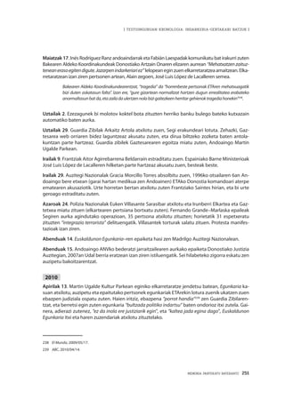 MEMORIA PARTEKATU BATERANTZ · 251
| TESTUINGURUAN KRONOLOGIA: INDARKERIA-GERTAKARI BATZUK |
Maiatzak 17. Inés Rodríguez Ranz andoaindarrak eta Fabián Laespadak komunikatu bat irakurri zuten
Bakearen Aldeko Koordinakundeak Donostiako Artzain Onaren elizaren aurrean “Mehatxatzen zaituz-
teneanerasoegitendigute.Jazarpenindarkeriariez”lelopeaneginzuenelkarretaratzeaamaitzean.Elka-
rretaratzean izan ziren pertsonen artean, Alain zegoen, José Luis López de Lacalleren semea.
Bakearen Aldeko Koordinakundearentzat, “tragedia” da “horrenbeste pertsonak ETAren mehatxuagatik
bizi duten askatasun falta”. Izan ere, “gure gizartean normaltzat hartzen dugun errealitatea erabateko
anormaltasunbatda,etazailadaulertzennolabizigaitezkeenherritargehienoktragediahonekin”238
.
Uztailak 2. Ezezagunek bi molotov koktel bota zituzten herriko banku bulego bateko kutxazain
automatiko baten aurka.
Uztailak 29. Guardia Zibilak Arkaitz Artola atxilotu zuen, Segi erakundeari lotuta. Zehazki, Gaz-
tesarea web orriaren bidez laguntzeaz akusatu zuten, eta dirua biltzeko zozketa baten antola-
kuntzan parte hartzeaz. Guardia zibilek Gaztesarearen egoitza miatu zuten, Andoaingo Martin
Ugalde Parkean.
Irailak 9. Frantziak Aitor Agirrebarrena Beldarrain estraditatu zuen. Espainiako Barne Ministerioak
José Luis López de Lacalleren hilketan parte hartzeaz akusatu zuen, besteak beste.
Irailak 29. Auzitegi Nazionalak Gracia Morcillo Torres absolbitu zuen, 1996ko otsailaren 6an An-
doaingo bere etxean (garai hartan medikua zen Andoainen) ETAko Donostia komandoari aterpe
ematearen akusaziotik. Urte horretan bertan atxilotu zuten Frantziako Saintes hirian, eta bi urte
geroago estraditatu zuten.
Azaroak 24. Polizia Nazionalak Euken Villasante Sarasibar atxilotu eta Irunberri Elkartea eta Gaz-
tetxea miatu zituen (elkartearen pertsiana bortxatu zuten). Fernando Grande–Marlaska epaileak
Segiren aurka agindutako operazioan, 35 pertsona atxilotu zituzten; horietatik 31 espetxeratu
zituzten “integrazio terrorista” delituengatik. Villasantek torturak salatu zituen. Protesta manifes-
tazioak izan ziren.
Abenduak 14. Euskaldunon Egunkaria–ren epaiketa hasi zen Madrilgo Auzitegi Nazionalean.
Abenduak 15. Andoaingo ANVko bederatzi jarraitzailearen aurkako epaiketa Donostiako Justizia
Auzitegian, 2007an Udal berria eratzean izan ziren istiluengatik. Sei hilabeteko zigorra eskatu zen
auzipetu bakoitzarentzat.
2010
Apirilak 13. Martin Ugalde Kultur Parkean eginiko elkarretaratze jendetsu batean, Egunkaria ka-
suan atxilotu, auzipetu eta epaitutako pertsonek egunkariak ETArekin lotura zuenik ukatzen zuen
ebazpen judiziala ospatu zuten. Haien iritziz, ebazpena “porrot handia”239
zen Guardia Zibilaren-
tzat, eta berretsi egin zuten egunkaria “bultzada politiko indartsu” baten ondorioz itxi zutela. Gai-
nera, adierazi zutenez, “ez da inola ere justiziarik egin”, eta “kaltea jada egina dago”, Euskaldunon
Egunkaria itxi eta haren zuzendariak atxilotu zituztelako.
238	 El Mundo, 2009/05/17.
239	 ABC, 2010/04/14.
 