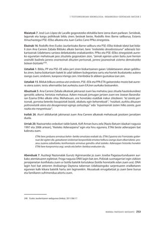 MEMORIA PARTEKATU BATERANTZ · 253
| TESTUINGURUAN KRONOLOGIA: INDARKERIA-GERTAKARI BATZUK |
Maiatzak 7. José Luis López de Lacalle gogoratzeko ekitaldia bere izena duen parkean. Senideak,
lagunak eta kargu politikoak bildu ziren; besteak beste, Rodolfo Ares Barne sailburua, Estanis
Amuchastegui PSE–EEko alkatea eta Juan Carlos Cano PPko zinegotzia.
Ekainak 16. Rodolfo Ares Eusko Jaurlaritzako Barne sailburu eta PSE–EEko kideak idatzi bat bida-
li zion Ana Carrere Zabala Bilduko alkate berriari, bere “erabateko desadostasuna” adieraziz biz-
kartzainak Udaletxera sartzea debekatzeko erabakiarekin. PPko eta PSE–EEko zinegotziek aurre-
ko egunetan mehatxuak jaso zituztela gogoratzen zion, “zeinak agerian uzten baitu zure herrian
oraindik badirela jarrera onartezinak dituzten pertsonak, jarrera jasanezinak sistema demokratiko
batean bizitzeko”240
.
Uztailak 1. Bildu, PP eta PSE–EE ados jarri ziren bizkartzainen gaian: Udaletxearen atean gelditu-
ko ziren, baina bizkartzain batek bi udal taldeen bulegoetara sartu eta horiek ikuskatzeko aukera
izango zuen; ondoren, kanpora irtengo zen. Irtenbidea bi aldeen gustukoa izan zen.
Uztailak 15. Bilduk bilkura aretoa utzi ondoren, PSE–EEk eta PPk ETA gaitzesteko mozio bat aurre-
ra atera zuten, testu alternatibo bat aurkeztu zuen EAJren aurkako botoarekin.
Abuztuak 5. Ana Carrere Zabala alkateak jakinarazi zuen lau mehatxu jaso zituela hauteskundeez
geroztik; azkena, heriotza mehatxua. Azken mezuak jomugan jartzen zuen ere Joxean Barandia-
ran Ezama EHko alkate ohia. Mehatxuan, era honetako esaldiak irakur zitezkeen: “ez zarete per-
tsonak, gorrotoz beteriko basapiztiak baizik, akabatu egin beharrekoak”, “noizbait, aurkitu dituzuen
poltronetatik atera eta desagerrarazi egingo zaituztegu” edo “espainiarrak izaten hilko zarete, gure
nazka eta mespretxuaz”.
Irailak 26. Aiurri aldizkariak jakinarazi zuen Ana Carrere alkateak mehatxuak jasotzen jarraitzen
duela.
Urriak 20. Nazioarteko ordezkari talde batek, Kofi Annan buru zela [Nazio Batuen idazkari nagusia
1997 eta 2006 artean], “Aieteko Adierazpena” egin eta hiru egunera, ETAk beste adierazpen bat
kaleratu zuen.
ETAk bere jarduera armatua behin–betiko amaitzea erabaki du. ETAk Espainia eta Frantziako gober-
nuei dei egiten die, gatazkaren ondorioei konponbide ematea helburu izango duen elkarrizketa–pro-
zesu zuzena zabaltzeko, konfrontazio armatua gainditu ahal izateko. Adierazpen historiko honekin
ETAk bere konpromiso argi, sendo eta behin–betikoa erakusten du.
Abenduak 7. Auzitegi Nazionalak Gurutz Agirresarobe jo zuen Joseba Pagazaurtunduaren aur-
kako atentatuaren egiletzat. Froga nagusia DNA lagin bat zen, Poliziak susmagarriari egin zizkion
jarraipenetan konfiskatu zuen ur botila batetik lortutakoa (botila horretatik edan zuen ura). DNA
lagin hori bat zetorren Andoaingo Daytona tabernan Udaltzaingoko sarjentuaren erailketaren
egunean kafe kikara batetik hartu zen laginarekin. Akusatuak errugabetzat jo zuen bere burua
eta familiaren sufrimendua aitortu zuen.
240	 Eusko Jaurlaritzaren webgunea (Irekia), 2011/06/17.
 