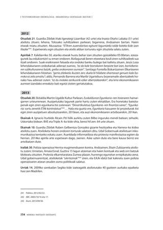 254 · MEMORIA PARTEKATU BATERANTZ
| TESTUINGURUAN KRONOLOGIA: INDARKERIA-GERTAKARI BATZUK |
2012
Otsailak 21. Guardia Zibilak Iñaki Igerategi Lizarribar (42 urte) eta Inaxio Otaño Labaka (51 urte)
atxilotu zituen; lehena, Tolosako suhiltzaileen parkean; bigarrena, Andoainen bertan. Haien
etxeak miatu zituzten. Akusazioa: “ETAren zuzendaritza egiturei laguntzeko talde bateko kide izan
litezke”241
. Espetxeratu egin zituzten eta atxilo aldian torturatu egin zituztela salatu zuten.
Apirilak 7. Kaleberriko 50. atariko etxeak hustu behar izan zituzten goizaldeko 05:00etan, ezeza-
gunek lau edukiontziri su eman ondoren. Bizilagunak beren etxeetara itzuli ziren suhiltzaileek sua
itzali ondoren. Suak eraikinaren fatxada eta ondoko banku bulego bat kaltetu zituen. Jesús Loza
lehendakariaren ordezkariak adierazi zuenez, “ez da kale borrokaren berpizte bat izan, bortizkeria-
ren subkulturarena baizik, greba orokorraren aurrean”. Santiago Fontella Bizkartzainen Elkartearen
lehendakariaren hitzetan: “gerta zitekeela ikusten zen; duela bi hilabete ohartarazi genuen kale bo-
rroka ez zela amaitu”; aldiz, Pernando Barrena eta Maribi Ugarteburu bozeramaile abertzaleek ho-
nako hau adierazi zuten: “ez du inolako zerikusirik ezker abertzalearekin”, eta krisi ekonomikoaren
aurrean izandako erreakzio bati egotzi zioten gertatutakoa.
2013
Otsailak 20. Ekitaldia Martin Ugalde Kultur Parkean, EuskaldunonEgunkaria–ren itxieraren hamar-
garren urteurrenean. Auzipetutako lagunek parte hartu zuten ekitaldian. Era honetako baiezta-
penak egin ziren egunkaria itxi zutenean: “Desartikulatua Egunkaria–ren finantza sarea”, “Egunka-
ria: sortu zenetik ETAk kontrolatua”242
… Hala eta guztiz ere, Egunkaria kasuaren bi prozedurak itxi
egin ziren auzipetuen absoluzioarekin, 2010ean, eta auzi ekonomikoaren artxiboarekin, 2014an.
Ekainak 4. Ignacio Iturbide Alcain Piti hilik aurkitu zuten Bilbo inguruko mendi batean; zehazki,
Uskortako bidean. BVE eta Triple A–ko kide ohia, berez hil zen. 64 urte zituen.
Ekainak 10. Guardia Zibilak Ruben Gelbentzu Gonzalez gizarte hezitzailea eta Harrera–ko kidea
atxilotu zuen. Atxiloketa honen ondoren torturak salatzen ditu. Udal Gobernuak atxilotuari inko-
munikazioa kentzeko eskatu zuen. Asanblada informatiboa eta protesta manifestazioa egiten da
herrian. 2014ko apirila arte espetxean dago, Jaenen. Aske uzten dute eta bere kausa berriz ere
artxibatzen dute.
Irailak 30. Polizia operazioa Herrira mugimenduaren kontra. Andoainen, Ekain Zubizarreta atxilo-
tu zuten; Urnietan, Amaia Esnal. Guztira 15 lagun atzeman eta haien kontuak eta web orri batzuk
blokeatu zituzten. Protesta elkarretaratzea Zumea plazan, hurrengo egunetan errepikatuko zena.
Udal gobernuarentzat, atxiloketak “ulertezinak”243
ziren, eta EAJk idatzi bat kaleratu zuen polizia
operazioaren atzean zeuden asmo politikoak salatuz.
Urriak 14. 2009ko sarekadan Segiko kide izateagatik atxilotutako 40 gazteen aurkako epaiketa
hasi zen Madrilen.
241	 Público, 2012/02/22.
242	 ABC, 2003/10/16 eta 17.
243	 Aiurri, 2013/09/30.
 