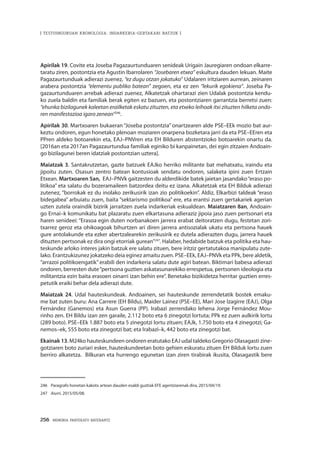 256 · MEMORIA PARTEKATU BATERANTZ
| TESTUINGURUAN KRONOLOGIA: INDARKERIA-GERTAKARI BATZUK |
Apirilak 19. Covite eta Joseba Pagazaurtunduaren senideak Urigain Jauregiaren ondoan elkarre-
taratu ziren, postontzia eta Agustin Ibarrolaren “Josebaren etxea” eskultura dauden lekuan. Maite
Pagazaurtunduak adierazi zuenez, “ez dugu otzan jokatuko” Udalaren iritziaren aurrean, zeinaren
arabera postontzia “elementu publiko batean” zegoen, eta ez zen “lekurik egokiena”. Joseba Pa-
gazaurtunduaren arrebak adierazi zuenez, Alkatetzak ohartarazi zien Udalak postontzia kendu-
ko zuela baldin eta familiak berak egiten ez bazuen, eta postontziaren garrantzia berretsi zuen:
“ehunka bizilagunek kaleetan erailketak eskatu zituzten, eta etxeko leihoak itxi zituzten hilketa ondo-
ren manifestazioa igaro zenean”246
.
Apirilak 30. Martxoaren bukaeran “Joseba postontzia” onartzearen alde PSE–EEk mozio bat aur-
keztu ondoren, egun honetako plenoan moziaren onarpena bozketara jarri da eta PSE–EEren eta
PPren aldeko botoarekin eta, EAJ–PNVren eta EH Bilduren abstentzioko botoarekin onartu da.
[2016an eta 2017an Pagazaurtundua familiak eginiko bi kanpainetan, dei egin zitzaien Andoain-
go bizilagunei beren idatziak postontzian uztera].
Maiatzak 3. Santakrutzetan, gazte batzuek EAJko herriko militante bat mehatxatu, iraindu eta
jipoitu zuten. Osasun zentro batean kontusioak sendatu ondoren, salaketa ipini zuen Ertzain
Etxean. Martxoaren 5an, EAJ–PNVk gaitzesten du alderdikide batek jaietan jasandako“eraso po-
litikoa” eta salatu du bozeramaileen batzordea deitu ez izana. Alkatetzak eta EH Bilduk adierazi
zutenez, “borrokak ez du inolako zerikusirik izan zio politikoekin”. Aldiz, Elkarbizi taldeak “eraso
bidegabea” arbuiatu zuen, baita “sektarismo politikoa” ere, eta erantsi zuen gertakariek agerian
uzten zutela oraindik bizirik jarraitzen zuela indarkeriak eskualdean. Maiatzaren 8an, Andoain-
go Ernai–k komunikatu bat plazaratu zuen elkartasuna adieraziz jipoia jaso zuen pertsonari eta
haren senideei: “Erasoa egin duten norbanakoen jarrera erabat deitoratzen dugu, festetan zori-
txarrez geroz eta ohikoagoak bihurtzen ari diren jarrera antisozialak ukatu eta pertsona hauek
gure antolakunde eta ezker abertzalearekin zerikusirik ez dutela adierazten dugu, jarrera hauek
dituzten pertsonak ez dira ongi etorriak gurean”247
. Halaber, hedabide batzuk eta politika eta hau-
teskunde arloko interes jakin batzuk ere salatu zituen, bere iritziz gertatutakoa manipulatu zute-
lako. Erantzukizunez jokatzeko deia eginez amaitu zuen. PSE–EEk, EAJ–PNVk eta PPk, bere aldetik,
“arrazoi politikoengatik”erabili den indarkeria salatu dute agiri batean. Biktimari babesa adierazi
ondoren, berresten dute“pertsona guztien askatasunarekiko errespetua, pertsonen ideologia eta
militantzia ezin baita erasoen oinarri izan behin ere”. Benetako bizikidetza herritar guztien erres-
petutik eraiki behar dela adierazi dute.
Maiatzak 24. Udal hauteskundeak. Andoainen, sei hauteskunde zerrendetatik bostek emaku-
me bat zuten buru: Ana Carrere (EH Bildu), Maider Lainez (PSE–EE), Mari Jose Izagirre (EAJ), Olga
Fernández (Ganemos) eta Asun Guerra (PP). Irabazi zerrendako lehena Jorge Fernández Mou-
rinho zen. EH Bildu izan zen garaile, 2.112 boto eta 6 zinegotzi lortuta; PPk ez zuen aulkirik lortu
(289 boto). PSE–EEk 1.887 boto eta 5 zinegotzi lortu zituen; EAJk, 1.750 boto eta 4 zinegotzi; Ga-
nemos–ek, 555 boto eta zinegotzi bat; eta Irabazi–k, 442 boto eta zinegotzi bat.
Ekainak 13. M24ko hauteskundeen ondoren eratutako EAJ udal taldeko Gregorio Olasagasti zine-
gotziaren boto zuriari esker, hauteskundeetan boto gehien eskuratu zituen EH Bilduk lortu zuen
berriro alkatetza. Bilkuran eta hurrengo egunetan izan ziren tirabirak ikusita, Olasagastik bere
246	 Paragrafo honetan kakotx artean dauden esaldi guztiak EFE agentziarenak dira, 2015/04/19.
247	 Aiurri, 2015/05/08.
 