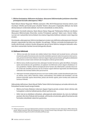 24 · MEMORIA PARTEKATU BATERANTZ
| ARAU ESPARRUA: “BIKTIMA” KONTZEPTUA ETA BIKTIMAREN ESKUBIDEAK |
1.	Biktima kontzeptua: delituaren eta botere–abusuaren biktimentzako justiziaren oinarrizko
printzipioei buruzko adierazpena (1985)16
Nazio Batuen Batzar Nagusiak 1985eko azaroaren 29ko 40/34 Ebazpenean berariaz aitortu zuen
munduan milioika pertsonak jasan zituztela “botere–abusuaren eraginpeko delituen eta beste
ekintza batzuen ondoriozko kalteak”, eta horien eskubideak ez zirela aitortu.
Adierazpen horretatik abiatuta, Nazio Batuen Batzar Nagusiak “Deklarazioa Delituen eta Botere
Abusuaren Biktimentzako Oinarrizko Justizia Printzipioen gainean” idatzi zuen. Horren helbu-
rua izan zen nazioarteko komunitateari eta estatuei laguntzea kaltetuei eskatzen zuten laguntza
ematen.
Horretarako, adierazpenean biktima izendapenari ematen zaio definizioa adierazpenaren beraren
ekarpen nagusietako bat dela esan daiteke. Are gehiago, 1985ean sortutako kontzeptuaren fun-
tsezko elementuak, ondoren ikusiko ditugunak, gerora beste biktima–kategoria batzuekin ardu-
ratu diren nazioarteko hainbat tresnek bereganatu dituzte.
A. Delituen biktimak
1. 	 Biktima-tzat joko dira banaka edo taldeka kalteak (lesio fisikoak edo burukoak barne), sufrimendu
emozionala, galera finantzarioa edo oinarrizko eskubideen gutxieste nabarmena pairatu duten pertso-
nak,gertaerahoriek EstatuKideetanindarreandagoenlegeriapenala(botere-gehiegikeriadebekatzen
duena barne) urratzen duten ekintzen edo hutsegiteen ondorioz gertatu badira.
2. 	Biktima-tzat jo ahalko da pertsona bat, adierazpen honekin bat etorriz, egilea identifikatu, harrapatu,
epaitu edo kondenatu den gorabehera, eta egilearen eta biktimaren artean dagoen ahaidetasun–lo-
tura gorabehera. Halaber, biktima kontzeptuak barne hartzen ditu biktimarekin zuzeneko lotura du-
ten senide edo mendeko pertsonak, bai eta arriskuan zegoen biktimari laguntzeko edo biktimizazioa
saihesteko esku hartzean kaltetu diren pertsonak ere.
3. 	Adierazpen honetako xedapenak pertsona orori ezarri ahalko zaizkie, inolako bereizketarik gabe (arra-
za, kolorea, sexua, adina, hizkuntza, erlijioa, nazionalitatea, iritzi politikoa edo bestelakoa, uste edo
jarduera kulturalak, egoera ekonomikoa, jaiotza edo familia–egoera, jatorri etnikoa edo soziala edo
ezintasun fisikoak).
Adierazitako definizioan, Nazio Batuek“delitu”baten biktima kontzeptuaz sartutako elementu de-
finitzaileak honako hauek izango lirateke:
•	 	Biktima da Estatu Kideetan indarrean dagoen legeria penala urratzen duten ekintza edo
hutsegiteen ondorioz kalteak pairatu dituen pertsona oro.
•	 	Kalte–tzat zer jo daitekeen zehaztean, adierazpenak zabal jokatzen du; izan ere, kaltetzat
jasotzen ditu lesio fisikoak edo burukoak, sufrimendu emozionala, galera finantzarioa edo
funtsezko eskubideak nabarmen gutxiestea.
16	 Delituen eta botere–abusuaren biktimentzako justiziaren oinarrizko printzipioei buruzko adierazpena, NBEren Batzar Na-
gusiak 1985eko azaroaren 29ko 40/34 Ebazpenean hartua. Honako honetan dago eskuragarri: http://www.ohchr.org/SP/
ProfessionalInterest/Pages/VictimsOfCrimeAndAbuseOfPower.aspx
 