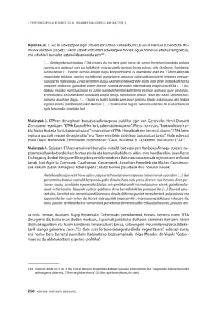 260 · MEMORIA PARTEKATU BATERANTZ
| TESTUINGURUAN KRONOLOGIA: INDARKERIA-GERTAKARI BATZUK |
Apirilak 20. ETAk bi adierazpen egin zituen sortutako kalteei buruz, Euskal Herriari zuzenduta. Ko-
munikabideek jaso eta sakon aztertu zituzten adierazpen horiek egun honetan eta hurrengoetan,
eta edukiari buruzko eztabaida zabaldu zen249
.
(…) Gehiegizko sufrikarioa. ETAk onartu du eta bere gain hartu du samin horretan izandako ardura
zuzena, eta adierazi nahi du halakorik inoiz ez zuela gertatu behar edo ez zela denboran hainbeste
luzatu behar (…) samin handia eragin dugu, konponbiderik ez duen kalte asko ere. ETAren ekintzek
eragindako hildako, zauritu eta biktimei, gatazkaren ondorioz kaltetuak izan diren heinean, errespe-
tua agertu nahi diegu. Zinez sentitzen dugu. Akatsen ondorioz edo akats izan diren erabakiak hartu
izanaren ondorioz, gatazkan parte–hartze zuzenik ez zuten biktimak ere eragin ditu ETAk (…) Ba-
dakigu inolako erantzukizunik ez zuten hainbat herritar kaltetzera eraman gaituela gure jardunak.
Atzerabiderik ez duten kalte larriak ere eragin ditugu herritarren artean. Haiei eta haien senideei bar-
kamena eskatzen diegu. (…) Oxala ez balitz halako ezer inoiz gertatu. Oxala askatasuna eta bakea
aspaldi errotu izan balira Euskal Herrian. (…) Etorkizunari begira, berradiskidetzea da Euskal Herrian
egin beharreko lanetako bat.
Maiatzak 3. ETAren desegiteari buruzko adierazpena publiko egin zen Genevako Henri Dunant
Zentroaren egoitzan:“ETAk Euskal Herriari, azken adierazpena”. Mezu horretan,“Erakundearen zi-
klo historikoa eta funtzioa amaitutzat”eman zituen ETAk. Honakoak ere berretsi zituen:“ETAk bere
egitura guztiak erabat desegin ditu” eta “bere ekinbide politikoa bukatutzat jo du”. Hala adierazi
zuen David Harlandek, Zentroaren zuzendariak:“Gaur, maiatzak 3, 14;00etan, bukatu du ETAk”.
Maiatzak 4. Goizean, ETAren amaierari buruzko ekitaldi bat egin zen Kanboko Arnaga etxean, na-
zioarteko hainbat ordezkari bertan zirela eta komunikabideen jakin–min handiarekin. Jean Rene
Etchegaray Euskal Hirigune Elkargoko presidenteak eta Baionako auzapezak egin zituen anfitrioi
lanak. Irati Agorria Cuevasek, Cuathemoc Cardenasek, Jonathan Powellek eta Michel Camdessu-
sek irakurri zuten“Arnagako Adierazpena”. Idatzi horren pasarteak dira honako hauek:
 Aieteko adierazpenetik hona azken zazpi urte hauetan aurrerapauso nabarmenak egon dira (…) Gai
garrantzitsu batzuk oraindik konpondu gabe diraute, hala nola preso direnen edo ihesean diren per-
tsonen auzia; lurraldeko eguneroko bizitza zein politika osoki normalizatzeko etenik gabeko esfor-
tzuak beharko dira. Nagusiki egiteke gelditzen dena berradiskidetze prozesua da. (…) Zauriak sako-
nak dira. Familiak eta komunitateak banatuta daude. Biktima guztiak bereizkeriarik gabe aitortu eta
laguntzeko lan egin behar da. Honek alde guztiek iraganarekin zintzotasunez jokatzea eskatzen du,
baita zauriak sendatzeko eta komunitate partekatua berreraikitzeko eskuzabaltasunez jardutea ere.
Ia ordu berean, Mariano Rajoy Espainiako Gobernuko presidenteak honela berretsi zuen: “ETA
desagertu da, baina esan dudan moduan, Espainiak jarraituko du haien krimenak ikertzen, haien
delituak epaitzen eta haien kondenak betearazten”; beraz, salbuespen–neurrietan ez zela aldake-
tarik izango gaineratu zuen. “Ez dute ezer lortuko desagertu direla iragarrita ere”, adierazi zuen,
eta horixe bera berretsi zuen bere Kabineteko bozeramaileak, Iñigo Mendez de Vigok: “Gober-
nuak ez du aldatuko bere espetxe–politika”.
249	 Gara 2018/04/20, 5. or.“ETAk Euskal Herriari: eragindako kalteari buruzko adierazpena”eta“Eragindako kalteari buruzko
adierazpena dela–eta, ETAren argibide oharra”(2018ko apirilaren 8koak, bi–biak).
 