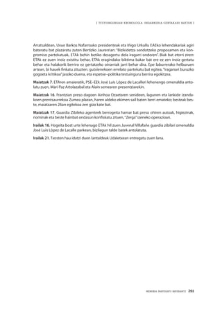 MEMORIA PARTEKATU BATERANTZ · 261
| TESTUINGURUAN KRONOLOGIA: INDARKERIA-GERTAKARI BATZUK |
Arratsaldean, Uxue Barkos Nafarroako presidenteak eta Iñigo Urkullu EAEko lehendakariak agiri
bateratu bat plazaratu zuten Bertizko Jaurerrian: “Bizikidetza sendotzeko proposamen eta kon-
promiso partekatuak, ETAk behin betiko desagertu dela iragarri ondoren”. Biak bat etorri ziren:
ETAk ez zuen inoiz existitu behar, ETAk eragindako biktima bakar bat ere ez zen inoiz gertatu
behar eta halakorik berriro ez gertatzeko oinarriak jarri behar dira. Epe laburrerako helburuen
artean, bi hauek finkatu zituzten: gutxienekoen errelato partekatu bat egitea,“iraganari buruzko
gogoeta kritikoa”jasoko duena, eta espetxe–politika testuinguru berrira egokitzea.
Maiatzak 7. ETAren amaieratik, PSE–EEk José Luis López de Lacalleri lehenengo omenaldia anto-
latu zuen, Mari Paz Artolazabal eta Alain semearen presentziarekin.
Maiatzak 16. Frantzian preso dagoen Ainhoa Ozaetaren senideen, lagunen eta lankide izanda-
koen prentsaurrekoa Zumea plazan, haren aldeko ekimen sail baten berri emateko; besteak bes-
te, maiatzaren 26an egitekoa zen giza kate bat.
Maiatzak 17. Guardia Zibileko agenteek berrogeita hamar bat preso ohiren autoak, higiezinak,
nominak eta beste hainbat ondasun konfiskatu zituen,“Zerga”izeneko operazioan.
Irailak 16. Hogeita bost urte lehenago ETAk hil zuen Juvenal Villafañe guardia zibilari omenaldia
José Luis López de Lacalle parkean, bizilagun talde batek antolatuta.
Irailak 21. Txosten hau idatzi duen lantaldeak Udaletxean entregatu zuen lana.
 