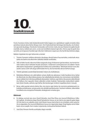MEMORIA PARTEKATU BATERANTZ · 263
	10.	
Iradokizunak
Puntu honetara iritsita, bide desberdinetatik heldu bagara ere, egindakoari segida emateko ideia
partekatu batzuk atera behar ditugu orain. Herri bakoitzak bere bereizgarriak dauzka, eta Andoai-
nen geureak dauzkagu. Handia da metatutako sufrimendu maila, eta zauri batzuk itxi gabe daude
oraindik, baina, txikiak izan arren, urrats eta hurbilketa batzuk egin dira. Herria argi eta garbi doa
aurretik, aurrerapauso handiak egin ditu bizi–kidetzaren esparruan. Eta hortik ikasi beharra dago.
Balizko irizpideak eta egin beharreko urratsak:
1.	 Txosten honetan nahikoa elementu dauzkagu denok batera hausnartzeko, ondorioak atera-
tzeko eta batera eta elkarrekin ibiltzeko bideak aurkitzeko.
2.	 300 orrialde hauek irakurrita hobe ezagutuko dugu Andoainen gertatutakoa, eta horrek be-
rekin batera ekarri beharko lituzke posizioen, norberaren erantzukizunen eta aldeen “beste
alde batera begiratzeen”gainbegiratze kritikoa eta autokritikoa.“Bakoitzak bereari eutsi die-
zaiola”, baina zutik nahi dugu kaltetutako herria, eta horretarako denon beharra dugu.
3.	 Tokitik egindako autokritikak benetako indarra du bizikidetzan.
4.	 Bizikidetza Mahaian eta udal taldeen artean ahalik eta adostasun maila handiena lortu behar
da elkartruke eta elkarrizketa prozesu bat zabaltzeko/jarraitzeko eta memoriaren eta bizikide-
tzaren aldeko herri ekintza publikoak abiarazteko. Saihestu egin behar dira posizio alderdikoiak
eta helburu hori zapuzten duten alderdien arteko tirabirak. Nazioarteko erakundeek iradoki-
tzen duten bezala, saihestu egin behar dira besteengan ondorio negatiboa duten mezuak.
5.	 Beraz, alde guztiak aitortu behar dira, eta onartu egin behar da memoria partekatuaren es-
kubidea proiektuetan, prozesuetan eta ekitaldi partekatuetan, hainbat mailatan, elkarrekiko
hurbilketa eta errespetua finkatzeko ahaleginaren emaitza gisa.
Biktimak
6.	 Ez dakigu nortzuk izan ziren David Salvador, José Díaz Pérez eta Juvenal Villafañeren hilke-
ten egileak. Artxibatuta dago David Salvadorren kasua, ez zen ikertu eta zigorrik gabe dago.
2012an berriz ere zabaldu zuten José Díezen kasua, baina berriz ere artxibatu zuten aztarna-
rik ez zegoelako. Eta Juvenal Villafañeren kasua ere zigortzeke dago. Ongi legoke zortzi hilda-
koek, eta ez zazpik, herri mailan tratamendu instituzional berbera balute.
7.	 José Díaz Pérezen familia aurkitzeko dago oraindik.
 