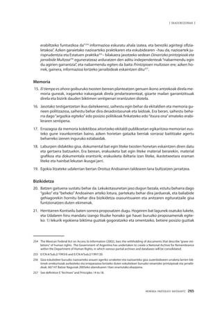 MEMORIA PARTEKATU BATERANTZ · 265
| iradokizunak |
erabiltzeko funtsezkoa da”254
informazioa eskuratu ahala izatea, eta bereziki agiritegi ofizia-
letakoa”. Azken garaietako nazioarteko praktikaren eta eskubidearen –hau da, nazioartek ju-
risprudentzia eta Estatuen praktika255
– bilakaera jasotzeko xedean Oinarrizko printzipioak eta
jarraibide Multzoa256
eguneratzeaz arduratzen den aditu independenteak“nabarmendu egin
du agirien garrantzia”, eta nabarmendu egiten da baita Printzipioen multzoan ere; azken ho-
rrek, gainera, informazioa lortzeko jarraibideak eskaintzen ditu257
.
Memoria
15.	El tiempo es ahora goiburuko txosten berean planteatzen genuen ikono antzekoak direla me-
moria guneak, iraganeko irakasgaiak direla jendartearentzat, gizarte mailan garrantzitsuak
direla eta bizirik dauden biktimen sentipenari erantzuten diotela.
16.	 Jasotako testigantzetan ikus daitekeenez, saihestu egin behar da ekitaldien eta memoria gu-
neen politizazioa, saihestu behar dira desadostasunak eta laidoak. Era beran, saihestu beha-
rra dago“argazkia egiteko”edo posizio politikoak finkatzeko edo“itxura ona”emateko erabi-
leraren sentipena.
17.	 Errazagoa da memoria kolektiboa aitortzeko ekitaldi publikoetan egikaritzea memoriari eus-
teko gune iraunkorretan baino, azken horietan gatazka berriak sorraraz baititzake agertu
beharreko izenen inguruko eztabaidak.
18.	 Laburpen didaktiko gisa, dokumental bat egin liteke txosten honetan eskaintzen diren datu
eta gertaera batzuekin. Era berean, erakusketa bat egin liteke material berarekin, material
grafikoa eta dokumentala erantsirik; erakusketa ibiltaria izan liteke, ikastetxeetara eraman
liteke eta hainbat lekutan ikusgai jarri.
19.	 Egokia litzateke udalerrian bertan Oroituz Andoainen taldearen lana bultzatzen jarraitzea.
Bizikidetza
20.	 Batzen gaituena sustatu behar da. Lekukotasunetan jaso dugun bezala, estutu beharra dago
“goiko” eta “beheko” Andoainen arteko lotura, partekatu behar dira jarduerak, eta baliabide
gehiagorekin hornitu behar dira bizikidetza osasuntsuaren eta anitzaren egituratzaile gisa
funtzionatzen duten ekimenak.
21.	 Herritarren Kontseilu baten sorrera proposatzen dugu. Hogeiren bat lagunek osatuko lukete,
eta Udalaren hiru mandatu izango lituzke honako gai hauei buruzko proposamenak egite-
ko: 1) lekurik egokiena biktima guztiak gogoratzeko eta omentzeko, betiere posizio guztiak
254	 The Mexican Federal Act on Access to Information (2002), bars the withholding of documents that describe “grave vio-
lations” of human rights. The Government of Argentina has undertaken to create a National Archive for Remembrance
within the Department of Human Rights, in which various partial archives and databases will be consolidated.
255	 E/CN.4/Sub.2/1993/6 and E/CN.4/Sub.2/1997/20.
256	 Giza eskubideei buruzko nazioarteko arauen ageriko urraketen eta nazioarteko giza zuzenbidearen urraketa larrien bik-
timek errekurtsoak aurkezteko eta erreparazioa lortzeko duten eskubideari buruzko oinarrizko printzipioak eta jarraibi-
deak. 60/147 Batzar Nagusiak 2005eko abenduaren 16an onartutako ebazpena.
257	 See definition E“Archives”and Principles 14 to 18.
 