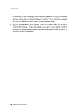 266 · MEMORIA PARTEKATU BATERANTZ
| iradokizunak |
kontuan izanik; 2) udal instantziekin batean, dagozkien instantziei Irunberriko Arroilako ka-
suarekin zerikusia duten artxiboak irekitzeko eskaera egiteko eta gertatutakoaren inguruan
elementu gehiago izateko; 3) Udalarekin batera, Andoainen datozen urteetan abiarazi litez-
keen bizikidetza ekimenei buruzko prozesu parte hartzailea sustatzeko.
22.	Kontseilu horretako kideak ausaz aukeratu litezke, edo lehiaketa bidez, edo Bizikidetza
Mahaiak adostutako eran. Gizon bezainbeste emakume eduki beharko lituzke, eta ideolo-
giaz zein adinaz anitza beharko luke izan. Adostasunak eta bat ez etortzeak kontuan hartuko
lituzketen lan taldeetan antolatu liteke, eta pertsona bat izendatuko litzateke eztabaidak bi-
deratzeko eta ondorioetara iristeko.
 