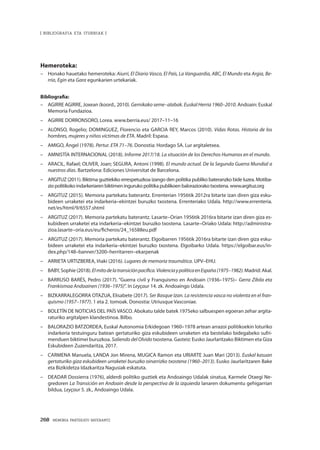 268 · MEMORIA PARTEKATU BATERANTZ
| BIBLIOGRAFIA ETA ITURRIAK |
Hemeroteka:
–	 Honako hauetako hemeroteka: Aiurri, El Diario Vasco, El País, La Vanguardia, ABC, El Mundo eta Argia, Be-
rria, Egin eta Gara egunkarien urtekariak.
Bibliografia:
–	 AGIRRE AGIRRE, Joxean (koord., 2010). Gernikako seme–alabak. Euskal Herria 1960–2010. Andoain: Euskal
Memoria Fundazioa.
–	 AGIRRE DORRONSORO, Lorea. www.berria.eus/ 2017–11–16
–	 ALONSO, Rogelio; DOMINGUEZ, Florencio eta GARCIA REY, Marcos (2010). Vidas Rotas. Historia de los
hombres, mujeres y niños víctimas de ETA. Madril: Espasa.
–	 AMIGO, Ángel (1978). Pertur. ETA 71–76. Donostia: Hordago SA. Lur argitaletxea.
–	 AMNISTÍA INTERNACIONAL (2018). Informe 2017/18. La situación de los Derechos Humanos en el mundo.
–	 ARACIL, Rafael; OLIVER, Joan; SEGURA, Antoni (1998). El mundo actual. De la Segunda Guerra Mundial a
nuestros días. Bartzelona: Ediciones Universitat de Barcelona.
–	 ARGITUZ (2011). Biktima guztiekiko errespetuzkoa izango den politika publiko bateranzko bide luzea. Motiba-
zio politikoko indarkeriaren biktimen inguruko politika publikoen baloraziorako txostena. www.argituz.org
–	 ARGITUZ (2015). Memoria partekatu baterantz. Errenterian 1956tik 2012ra bitarte izan diren giza esku-
bideen urraketei eta indarkeria–ekintzei buruzko txostena. Errenteriako Udala. http://www.errenteria.
net/es/html/9/6557.shtml
–	 ARGITUZ (2017). Memoria partekatu baterantz. Lasarte–Orian 1956tik 2016ra bitarte izan diren giza es-
kubideen urraketei eta indarkeria–ekintzei buruzko txostena. Lasarte–Oriako Udala: http://administra-
zioa.lasarte–oria.eus/eu/ficheros/24_16588eu.pdf
–	 ARGITUZ (2017). Memoria partekatu baterantz. Elgoibarren 1956tik 2016ra bitarte izan diren giza esku-
bideen urraketei eta indarkeria–ekintzei buruzko txostena. Elgoibarko Udala. https://elgoibar.eus/in-
dex.php/148–banner/3200–herritarren–ekarpenak
–	 ARRIETA URTIZBEREA, Iñaki (2016). Lugares de memoria traumática. UPV–EHU.
–	 BABY, Sophie (2018). Elmitodelatransiciónpacífica.ViolenciaypolíticaenEspaña(1975–1982). Madrid: Akal.
–	 BARRUSO BARÉS, Pedro (2017). “Guerra civil y Franquismo en Andoain (1936–1975)– Gerra Zibila eta
Frankismoa Andoainen (1936–1975)”. In Leyçaur 14. zk. Andoaingo Udala.
–	 BIZKARRALEGORRA OTAZUA, Elisabete (2017). Ser Basque Izan. La resistencia vasca no violenta en el fran-
quismo (1957–1977). 1 eta 2. tomoak. Donostia: Utriusque Vasconiae.
–	 BOLETÍN DE NOTICIAS DEL PAÍS VASCO. Abokatu talde batek 1975eko salbuespen egoeran zehar argita-
raturiko argitalpen klandestinoa. Bilbo.
–	 BALORAZIO BATZORDEA, Euskal Autonomia Erkidegoan 1960–1978 artean arrazoi politikoekin loturiko
indarkeria testuinguru batean gertaturiko giza eskubideen urraketen eta bestelako bidegabeko sufri-
menduen biktimei buruzkoa. Saliendo delOlvido txostena. Gasteiz: Eusko Jaurlaritzako Biktimen eta Giza
Eskubideen Zuzendaritza, 2017.
–	 CARMENA Manuela, LANDA Jon Mirena, MUGICA Ramon eta URIARTE Juan Mari (2013). Euskal kasuan
gertaturiko giza eskubideen urraketei buruzko oinarrizko txostena (1960–2013). Eusko Jaurlaritzaren Bake
eta Bizikidetza Idazkaritza Nagusiak eskatuta.
–	 DEADAR Dossierra (1976), alderdi politiko guztiek eta Andoaingo Udalak sinatua, Karmele Otaegi Ne-
gredoren La Transición en Andoain desde la perspectiva de la izquierda lanaren dokumentu gehigarrian
bildua, Leyçaur 5. zk., Andoaingo Udala.
 