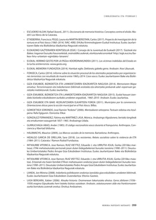 MEMORIA PARTEKATU BATERANTZ · 269
| BIBLIOGRAFIA ETA ITURRIAK |
–	 ESCUDERO ALDAY, Rafael (koord., 2011). Diccionario de memoria histórica. Conceptos contra el olvido. Ma-
dril: Los libros de la Catarata.
–	 ETXEBERRIA, Francisco; PEGO, Laura eta MARTIN BERISTAIN, Carlos (2017). Proyecto de investigación de la
tortura en el País Vasco (1960–2014). IVAC–KREI. EHUko Kriminologiaren Euskal Institutua. Eusko Jaurlari-
tzaren Bake eta Bizikidetza Idazkaritza Nagusiak eskatuta.
–	 EUSKADIKO GAZTERIAREN KONTSEILUA (EGK) / Consejo de la Juventud de Euskadi (2017). ‘Gazteak eta
Bakea.Iraganariburuzkohausnarketak,orainaldikoaukerak,etorkizunekoerronkak’http://egk.eus/eu/ba-
kea–hiru–urteetan–egindako–lanaren/
–	 EUSKAL HERRIKO GESTO POR LA PAZen KOORDINAKUNDEA (2011). Las víctimas indebidas del Estado en
la lucha antiterrorista. www.gesto.org
–	 EUSKAL MEMORIA FUNDAZIOA (2014). Hainbat egile. Deklaratu gabeko gerra. Andoain: Aise Liburuak.
–	 FONSECA, Carlos (2014). Informe sobre la situación procesal de los atentados perpetrados por organizacio-
nes terroristas con resultado de muerte entre 1960 y 2014. Caso vasco. Eusko Jaurlaritzaren Bake eta Biziki-
detza Idazkaritza Nagusiak eskatuta.
–	 GIZA ESKUBIDE, BIZIKIDETZA ETA LANKIDETZAREN IDAZKARITZA NAGUSIA (2014). Memoriaren Mapa
amaituz. Terrorismoaren eta indarkeriaren biktimak oroitzeko eta aitortzeko jarduerak udal–esparruan ga-
ratzeko iradokizunak. Eusko Jaurlaritza.
–	 GIZA ESKUBIDE, BIZIKIDETZA ETA LANKIDETZAREN IDAZKARITZA NAGUSIA (2015). Euskal kasuan izan-
dako bizitzeko eskubidearen aurkako urraketen argazkiak, 1960–2010 : Andoain. Eusko Jaurlaritza.
–	 GIZA ESKUBIDE ETA BAKE HEZKUNTZAREN ELKARTEEN FOROA (2011). Municipios por la convivencia.
Orientaciones éticas para la acción municipal en el País Vasco. Bilbo.
–	 GOIKOETXEA SORONDO, José Ramón“Ardotxi”(2006). Mentxakaren aitorpena. Testuen edizioa eta itzul-
pena: Rafa Egiguren. Donostia: Elkar.
–	 GONZALEZ FERNANDEZ, Fátima eta MARTINEZ LASA, Mónica. Andoaingo Algodonera, bertako langileak
eta emakumeen ezaugarriak 1857–1965. Andoaingo Udala.
–	 GURRUCHAGA ABAD, Ander (1985). El código nacionalista vasco durante el franquismo. Anthropos. Con-
ciencia y libertad bilduma.
–	 HALBWACHS, Maurice (2004), Los Marcos sociales de la memoria. Bartzelona: Anthropos.
–	 HIDALGO GARCIA DE ORELLAN, Sara (2018). Los resistentes. Relato socialista sobre la violencia de ETA
(1984–2011). Catarata / Ramon Rubial Fundazioa.
–	 INTXAURBE VITORICA, Jose Ramon; RUIZ VIEYTEZ, Eduardo J. eta URRUTIA ASUA, Gorka (2016ko mar-
txoa). ETAk mehatxatutako pertsonek jasan duten bidegabekeriari buruzko txostena (1990–2011). Deustu-
ko Unibertsitateko Pedro Arrupe Giza Eskubideen Institutua. Eusko Jaurlaritzaren Bake eta Bizikidetza
Idazkaritza Nagusiak eskatuta.
–	 INTXAURBE VITORICA, Jose Ramon; RUIZ VIEYTEZ, Eduardo J. eta URRUTIA ASUA, Gorka (2016ko maia-
tza). Ertzainek eta haien familiek ETAren mehatxuaren ondorioz jasan duten bidegabekeriari buruzko txos-
tena (1990–2011). Deustuko Unibertsitateko Pedro Arrupe Giza Eskubideen Institutua. Eusko Jaurlaritza-
ren Bake eta Bizikidetza Idazkaritza Nagusiak eskatuta.
–	 LANDA, Jon Mirena (2008). Indarkeria politikoaren ondorioz izandako giza eskubideen urraketen biktimak.
Eusko Jaurlaritzaren Giza Eskubideen Zuzendaritza. Vitoria–Gasteiz.
–	 LASA BERGARA, Xabier (2006). Ahozko historia: Oroimenean lokartutako ahotsa. Gerra zibilaren (1936–
1939) eragina Gipuzkoako herri bateko bizitza sozialean. Andoain, askatasunaren alde eta frankismoaren
aurka borrokatu zutenak oroituz. Oroituz Andoainen.
 