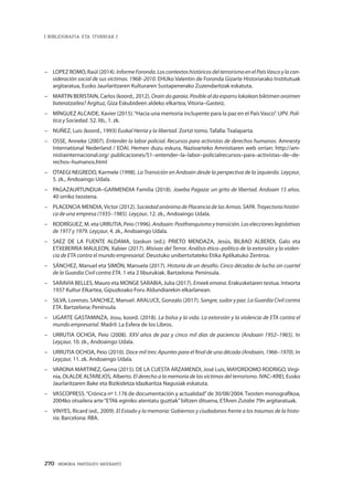270 · MEMORIA PARTEKATU BATERANTZ
| BIBLIOGRAFIA ETA ITURRIAK |
–	 LOPEZ ROMO, Raúl (2014). InformeForonda.LoscontextoshistóricosdelterrorismoenelPaísVascoylacon-
sideración social de sus víctimas. 1968–2010. EHUko Valentin de Foronda Gizarte Historiarako Institutuak
argitaratua, Eusko Jaurlaritzaren Kulturaren Sustapenerako Zuzendaritzak eskatuta.
–	 MARTIN BERISTAIN, Carlos (koord., 2012). Orain da garaia. Posible al da esparru lokalean biktimen oroimen
bateratzailea? Argituz, Giza Eskubideen aldeko elkartea, Vitoria–Gasteiz.
–	 MÍNGUEZ ALCAIDE, Xavier (2015).“Hacia una memoria incluyente para la paz en el País Vasco”. UPV. Polí-
tica y Sociedad. 52. lib., 1. zk.
–	 NUÑEZ, Luis (koord., 1993) Euskal Herria y la libertad. Zortzi tomo. Tafalla: Txalaparta.
–	 OSSE, Anneke (2007). Entender la labor policial. Recursos para activistas de derechos humanos. Amnesty
International Nederland / EDAI. Hemen duzu eskura, Nazioarteko Amnistiaren web orrian: http://am-
nistiainternacional.org/ publicaciones/51–entender–la–labor–policialrecursos–para–activistas–de–de-
rechos–humanos.html
–	 OTAEGI NEGREDO, Karmele (1998). La Transición en Andoain desde la perspectiva de la izquierda. Leyçaur,
5. zk., Andoaingo Udala.
–	 PAGAZAURTUNDUA–GARMENDIA Familia (2018). Joxeba Pagaza: un grito de libertad. Andoain 15 años.
40 orriko txostena.
–	 PLACENCIA MENDIA, Víctor (2012). Sociedad anónima de Placencia de las Armas. SAPA. Trayectoria históri-
ca de una empresa (1935–1985). Leyçaur, 12. zk., Andoaingo Udala.
–	 RODRÍGUEZ, M. eta URRUTIA, Peio (1996). Andoain: Postfranquismoytransición.Laseleccioneslegislativas
de 1977 y 1979. Leyçaur, 4. zk., Andoaingo Udala.
–	 SAEZ DE LA FUENTE ALDAMA, Izaskun (ed.); PRIETO MENDAZA, Jesús, BILBAO ALBERDI, Galo eta
ETXEBERRIA MAULEON, Xabier (2017). Misivas del Terror. Análisis ético–político de la extorsión y la violen-
cia de ETA contra el mundo empresarial. Deustuko unibertsitateko Etika Aplikatuko Zentroa.
–	 SÁNCHEZ, Manuel eta SIMÓN, Manuela (2017). Historia de un desafío. Cinco décadas de lucha sin cuartel
de la Guardia Civil contra ETA. 1 eta 2 liburukiak. Bartzelona: Península.
–	 SARAVIA BELLES, Mauro eta MONGE SARABIA, Julia (2017). Emeek emana. Erakusketaren testua. Intxorta
1937 Kultur Elkartea, Gipuzkoako Foru Aldundiarekin elkarlanean.
–	 SILVA, Lorenzo. SANCHEZ, Manuel. ARALUCE, Gonzalo (2017). Sangre, sudor y paz. La Guardia Civil contra
ETA. Bartzelona: Península.
–	 UGARTE GASTAMINZA, Josu, koord. (2018). La bolsa y la vida. La extorsión y la violencia de ETA contra el
mundo empresarial. Madril: La Esfera de los Libros.
–	 URRUTIA OCHOA, Peio (2008). XXV años de paz y cinco mil días de paciencia (Andoain 1952–1965). In
Leyçaur, 10. zk., Andoaingo Udala.
–	 URRUTIA OCHOA, Peio (2010). Doce mil tres: Apuntes para el final de una década (Andoain, 1966–1970). In
Leyçaur, 11. zk. Andoaingo Udala.
–	 VARONA MARTINEZ, Gema (2015). DE LA CUESTA ARZAMENDI, José Luis, MAYORDOMO RODRIGO, Virgi-
nia, OLALDE ALTAREJOS, Alberto. El derecho a la memoria de las víctimas del terrorismo. IVAC–KREI, Eusko
Jaurlaritzaren Bake eta Bizikidetza Idazkaritza Nagusiak eskatuta.
–	 VASCOPRESS.“Crónica nº 1.176 de documentación y actualidad”de 30/08/2004. Txosten monografikoa,
2004ko otsailera arte“ETAk eginiko atentatu guztiak”biltzen dituena, ETAren Zutabe 79n argitaratuak.
–	 VINYES, Ricard (ed., 2009). El Estado y la memoria: Gobiernos y ciudadanos frente a los traumas de la histo-
ria. Barcelona: RBA.
 