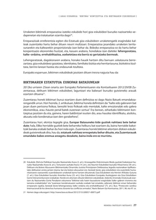 MEMORIA PARTEKATU BATERANTZ · 27
| ARAU ESPARRUA: “BIKTIMA” KONTZEPTUA ETA BIKTIMAREN ESKUBIDEAK |
Urraketen biktimek erreparazioa izateko eskubide hori giza eskubideei buruzko nazioarteko xe-
dapenetan eta tratatuetan ezarrita dago20
.
Erreparazioak erreferentzia egiten dio Estatuak giza eskubideen urraketengatik eragindako kal-
teak zuzentzeko hartu behar dituen neurri multzoari. Erreparazioa jasandako urraketen larrita-
sunarekin eta kaltearekin proportzionala izan behar da. Bidezko erreparazioa ez da hartu behar
konpentsazio ekonomiko hustzat, eta, kasuen arabera, honelakoa izan daiteke: lehengoratzea,
kalte–ordaina, errehabilitazioa, asebetetzea eta berriz ez gertatzeko bermeak.
Lehengoratzeak, dagokionaren arabera, honako hauek hartzen ditu barruan: askatasuna berre-
zartzea, giza eskubideez gozatzea, identitatea, familiako bizitza eta herritartasuna, bizitokira itzul-
tzea, berriro lanean hastea eta ondasunak itzultzea.
Europako esparruan, biktimen eskubideak jasotzen dituen tresna nagusia hau da:
BIKTIMAREN ESTATUTUA EUROPAR BATASUNEAN
2012ko urriaren 25ean onartu zen Europako Parlamentuaren eta Kontseiluaren 2012/29/EB Zu-
zentaraua, delituen biktimen eskubideei, laguntzari eta babesari buruzko gutxieneko arauak
ezartzen dituena21
.
Zuzentarau honek biktimari buruz ezartzen duen definizioa ez dago Nazio Batuek emandakoa-
rengandik urrun. Hori horrela, 2. artikuluan, biktima honela definitzen da:“kalte edo galeraren bat
jasan duen pertsona fisikoa, bereziki lesio fisikoak edo mentalak, kalte emozionalak edo galera
ekonomikoa, arau–hauste penal batek zuzenean sortua”. Era berean, zeharkako biktimaren kon-
tzeptua jasotzen du eta, gainera, haren baldintzari eusten dio, arau hauslea identifikatu, atxilotu,
akusatu edo kondenatua izan den gorabehera”.
Zuzentarau hori, ekintza legegile gisa, Europar Batasuneko kide guztiek nahitaez bete behar
dute; hala, EBko herrialde guztiek bete beharreko helburu bat ezartzen da, baina herrialde bakoi-
tzak banaka erabaki behar du hori nola egin. Zuzentarau horrek biktimei aitortzen dizkien eskubi-
deak gutxienekoak dira, hau da, estatuek nahitaez errespetatu behar dituzte, eta Zuzentarauak
emandako babes eremua areagotu dezakete, baina inola ere ez murriztu.
20	 Eskubide Zibil eta Politikoei buruzko Nazioarteko Ituna (2. art.), Arrazagatiko Diskriminazio Modu guztiak Ezabatzeari bu-
ruzko Nazioarteko Ituna (6. art.), Torturaren aurkako Ituna (14. art.), eta Haurren Eskubideei buruzko Hitzarmena (39. art.).
Delituen eta Botere Abusuaren Biktimentzako Oinarrizko Justizia Printzipioen Deklarazioa, legedia nazionalean tipifikatu-
tako delituetan arreta jartzen duena, bai eta botere abusuetan ere, besteak beste, giza eskubideen eta zuzenbide huma-
nitarioaren nazioarteko zuzenbidearen urraketak barne hartzen dituztenak; Giza Eskubideen eta Herrien Afrikako Gutuna
(7. art.); Giza Eskubideei buruzko Amerikar Ituna (25. art.); Giza Eskubideen Europako Auzitegiaren eta Giza Eskubideen
Gorte Interamerikarraren erabakiak. Horiek ere aitortzen dituzte biktimen eskubideak. Azkenik, Erromako Estatutuak ezar-
tzen du Nazioarteko Gorte Penalaren eskumena “biktimei edo haien kausadunei eragindako kalte–galeren irismena eta
tamaina erabakitzeko” eta “zuzenean kondenatuaren aurkako erabaki bat emateko, adieraziz biktimei eman beharreko
erreparazio egokia, besteak beste lehengoratzea, kalte–ordaina eta errehabilitazioa” (75. art.). Ikus. “Protección Jurídica
Internacional de los derechos humanos durante los conflictos armados”, Nazio Batuen Goi Komisarioa, 2011, 96. eta 97. or.
21	 Hemen dago eskuragarri: http://www.boe.es/doue/2012/315/L00057–00073.pdf
 