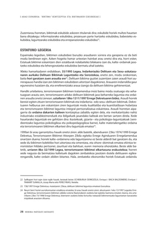 28 · MEMORIA PARTEKATU BATERANTZ
| ARAU ESPARRUA: “BIKTIMA” KONTZEPTUA ETA BIKTIMAREN ESKUBIDEAK |
Zuzentarau horretan, biktimak eskubide askoren titularrak dira; eskubide horiek multzo hauetan
bana ditzakegu: informaziorako eskubidea, prozesuan parte hartzeko eskubidea, babesteko es-
kubidea, laguntzarako eskubidea eta erreparaziorako eskubidea22
.
ESTATUKO LEGERIA
Espainiako legedian, biktimen eskubideei buruzko araudiaren sorrera eta garapena ez da beti
modu berdinean egin. Azken hogeita hamar urteotan hainbat arau onetsi dira eta, horri esker,
Estatuak biktimei eskaintzen dien estaldurak nolabaiteko bilakaera izan du, kalte–ordainak jaso-
tzeko eskubidea eta lehengoratzeko eskubidea bermatu ahal izateko.
90eko hamarkadaren erdialdean, 35/1995 Legea, Indarkeriazko Delituen eta Sexu–askatasu-
naren aurkako Delituen Biktimak Laguntzeko eta Sorostekoa, onetsi zen, modu orokorrean,
baita hori garatzen zuen araudia ere23
. Delituen biktima guztiei zuzentzen zaien araudi hori au-
rrerapauso handia izan zen biktimen eskubideen aitortzari dagokionez. Arauaren indarraldia gaur
eguneraino luzatzen da, eta erreferentziako araua izango da delituen biktima gehienentzat.
Handik urtebetera, terrorismoaren biktimen tratamendua inoiz baino modu osatuago eta xeha-
tuagoan arautu zen, terrorismoaren arloko delituen biktimek jaso beharreko laguntza eta ordai-
nen araudia onetsi zenean, uztailaren 18ko 1211/1997 Errege Dekretuaren bidez. Araudi horrek
bereizi egiten zituen terrorismoaren biktimak eta indarkeria– edo sexu–delituen biktimak. Dekre-
tuaren helburua zen eskaintzen ziren laguntzak modu kualitatibo eta kuantitatiboan hobetzea
eta terrorismoaren biktimei laguntza integral pertsonalizatua eskaintzea. Araudi horretan aipa-
garria da ordaina dakarten kalteen kontzeptua zabaldu egiten dela, eta merkataritzako nahiz
industriako establezimenduek eta ibilgailuek jasandako kalteak ere bertan sartzen direla. Xede
hauetarako laguntzak ere gehitzen dira: ikastekoak, gizarte– eta psikologia–laguntzakoak (seni-
deentzako laguntza psikologikoa eta psikopedagogikoa barne), kalte materialengatiko ordaina
eta terrorismoaren biktimen elkarteei diru-laguntzak ematea24
.
1999an bi arau garrantzitsu hauek onetsi ziren: alde batetik, abenduaren 23ko 1974/1999 Errege
Dekretua, Terrorismoaren Biktimei Aitorpen Zibila egiteko Errege Aginduaren Erregelamendua
onartzen duena; horrek kalte–ordainena edo laguntzarena ez beste alderdi bat garatzen du, eta
xede du biktimen kolektibo hori aitortzea eta omentzea, eta ohore–dominak ematea ekintza te-
rroristetan hildako pertsonei, zaurituei eta bahituei, euren memoria ohoratzeko. Beste alde ba-
tetik, urriaren 8ko 32/1999 Legea, terrorismoaren biktimei elkartasuna erakustekoa; horren
xede nagusia da bermatzea kaltetuek dagokien zenbatekoa jasotzen dutela delituaren egilea-
rengandik, kalte–ordain zibilen bitartez. Hala, zenbateko ekonomiko horiek Estatuak ordaindu
22	 Sailkapen hori egin dute egile hauek, besteak beste: ECHEBURUA ODRIOZOLA, Enrique / BACA BALDOMERO, Enrique /
TAMARIT SUMALLA, Josep Maria edo PEREZ RIVAS, Natalia.
23	 738/1997 Errege Dekretua, maiatzaren 23koa, delituen biktimei laguntza emateari buruzkoa.
24	 Neurri berri horiei aurrekontuetan estaldura emateko, bi arau hauek onetsi ziren: abuztuaren 1eko 13/1997 Legezko Erre-
ge Dekretua, terrorismoaren biktimen aldeko Loteria Nazionalaren zozketa bat egiteko baimena ematen duena, eta urta-
rrilaren 23ko 73/1998 Errege Dekretua, loteriaren zozketa bidez lorturiko irabaziak biktimentzako laguntzetan banatzeko
irizpideak arautzen dituena.
 