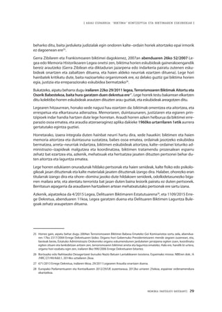 MEMORIA PARTEKATU BATERANTZ · 29
| ARAU ESPARRUA: “BIKTIMA” KONTZEPTUA ETA BIKTIMAREN ESKUBIDEAK |
beharko ditu, baita jarduketa judizialak egin ondoren kalte–ordain horiek aitortzeko epai irmorik
ez dagoenean ere25
.
Gerra Zibilaren eta Frankismoaren biktimei dagokienez, 2007an abenduaren 26ko 52/2007 Le-
gea edo Memoria Historikoaren Legea onetsi zen, biktima horien eskubideak gainerakoengandik
bereiz arautzeko (Gerra Zibilean eta diktaduran jazarpena edo indarkeria pairatu zutenen esku-
bideak onartzen eta zabaltzen dituena, eta haien aldeko neurriak ezartzen dituena). Lege hori
hainbatek kritikatu dute, baita nazioarteko organismoek ere, ez delako guztiz gai biktima horien
egia, justizia eta erreparaziorako eskubidea bermatzeko26
.
Bukatzeko, aipatu beharra dugu irailaren 22ko 29/2011 legea,Terrorismoaren Biktimak Aitortu eta
Osorik Babestekoa, baita hura garatzen duen dekretua ere27
. Lege horrek testu bakarrean elkartzen
ditu kolektibo horren eskubideak arautzen dituzten arau guztiak, eta eskubideak areagotzen ditu.
Legearen hitzaurrean, honako xede nagusi hau ezartzen da: biktimak omentzea eta aitortzea, eta
errespetua eta elkartasuna adieraztea. Memoriaren, duintasunaren, justiziaren eta egiaren prin-
tzipioek indar handia hartzen dute lege horretan. Araudi horren azken helburua da biktimei erre-
parazio osoa ematea, eta araudia atzeraeraginez aplika dakieke 1960ko urtarrilaren 1etik aurrera
gertatutako egintza guztiei.
Horretarako, izaera integrala duten hainbat neurri hartu dira, xede hauekin: biktimen eta haien
memoria aitortzea eta duintasuna sustatzea, babes osoa ematea, ordainak jasotzeko eskubidea
bermatzea, arreta–neurriak indartzea, biktimen eskubideak aitortzea, kalte–ordainei loturiko ad-
ministrazio–izapideak malgutzea eta koordinatzea, biktimen tratamendu prozesalean esparru
zehatz bat ezartzea eta, azkenik, mehatxuak eta hertsatzea jasaten dituzten pertsonei behar du-
ten aitortza eta laguntza ematea.
Lege horren edukiaren onuradunak hildako pertsonak eta haien senideak, kalte fisiko edo psikolo-
gikoak jasan dituztenak eta kalte materialak jasaten dituztenak izango dira. Halaber, ohorezko eran
titularrak izango dira eta ohore–domina jasoko dute hildakoen senideek, odolkidetasunezko biga-
rren mailara arte, eta atentatu terrorista bat jasan duten baina lesiorik pairatu ez duten pertsonek.
Berritasun aipagarria da araudiaren hartzaileen artean mehatxatutako pertsonak ere sartu izana.
Azkenik, aipatzekoa da 4/2015 Legea, Delituaren Biktimaren Estatutuarena28
, eta 1109/2015 Erre-
ge Dekretua, abenduaren 11koa, Legea garatzen duena eta Delituaren Biktimen Laguntza Bule-
goak zehatz araupetzen dituena.
25	 Horrez gain, aipatu behar dugu 2004an Terrorismoaren Biktimei Babesa Emateko Goi Komisariotza sortu zela, abendua-
ren 17ko 2317/2004 Errege Dekretuaren bidez. Organo hori Gobernuko Presidentetzaren mende zegoen zuzenean, eta,
besteak beste, Estatuko Administrazio Orokorreko organo eskumendunen jarduketen jarraipena egiten zuen, koordinatu
egiten zituen eta lankidetzan aritzen zen, terrorismoaren biktimei arreta eta laguntza emateko. Hala ere, handik bi urtera,
organo hori ezabatu egin zen, irailaren 8ko 990/2006 Errege Dekretuaren bitartez.
26	 Bortxazko edo Nahitaezko Desagertzeei buruzko Nazio Batuen Lantaldearen txostena. Espainiako misioa. NBEren dok.: A
/HRC/27/49/Add.1, 2014ko uztailaren 2koa.
27	 671/2013 Errege Dekretua, irailaren 6koa, 29/2011 Legearen Araudia onartzen duena.
28	 Europako Parlamentuaren eta Kontseiluaren 2012/29/UE zuzentaraua, 2012ko urriaren 25ekoa, espainiar ordenamendura
ekartzekoa.
 