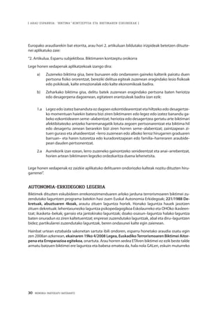 30 · MEMORIA PARTEKATU BATERANTZ
| ARAU ESPARRUA: “BIKTIMA” KONTZEPTUA ETA BIKTIMAREN ESKUBIDEAK |
Europako araudiarekin bat etorrita, arau hori 2. artikuluan bildutako irizpideak betetzen dituzte-
nei aplikatuko zaie:
“2. Artikulua. Esparru subjektiboa. Biktimaren kontzeptu orokorra
Lege honen xedapenak aplikatzekoak izango dira:
a)	 Zuzeneko biktima gisa, bere buruaren edo ondarearen gaineko kalterik pairatu duen
pertsona fisiko ororentzat, bereziki delitua egiteak zuzenean eragindako lesio fisikoak
edo psikikoak, kalte emozionalak edo kalte ekonomikoak badira.
b)	 Zeharkako biktima gisa, delitu batek zuzenean eragindako pertsona baten heriotza
edo desagerpena dagoenean, egitateen erantzuleak badira izan ezik:
1.a 	 Legez edo izatez bananduta ez dagoen ezkontidearentzat eta hiltzeko edo desagertze-
ko momentuan haiekin batera bizi ziren biktimaren edo legez edo izatez banandu ga-
beko ezkontidearen seme–alabentzat; heriotza edo desagertzea gertatu arte biktimari
afektibitatezko antzeko harremanagatik lotuta zegoen pertsonarentzat eta biktima hil
edo desagertu zenean berarekin bizi ziren horren seme–alabentzat; zaintzapean zi-
tuen guraso eta ahaideentzat –lerro zuzenean edo alboko lerroz hirugarren graduaren
barruan– eta haren tutoretza edo kuradoretzapean edo familia–harreraren araubide-
pean dauden pertsonentzat.
2.a 	 Aurrekorik izan ezean, lerro zuzeneko gainontzeko senideentzat eta anai–arrebentzat,
horien artean biktimaren legezko ordezkaritza duena lehenetsita.
Lege honen xedapenak ez zaizkie aplikatuko delituaren ondoriozko kalteak nozitu dituzten hiru-
garrenei”.
AUTONOMIA-ERKIDEGOKO LEGERIA
Biktimek dituzten eskubideen errekonozimenduaren arloko jarduna terrorismoaren biktimei zu-
zendutako laguntzen programa batekin hasi zuen Euskal Autonomia Erkidegoak; 221/1988 De-
kretuak, abuztuaren 4koak, arautu zituen laguntza horiek. Honako laguntza hauek jasotzen
zituen dekretuak: lehentasunezko laguntza psikopedagogikoa Eskolaurreko eta OHOko ikasleen-
tzat; ikasketa–bekak; garraio eta jantokirako laguntzak; doako osasun–laguntza halako laguntza
baten onuradun ez ziren kaltetuentzat; enpresei zuzendutako laguntzak, abal eta diru–laguntzen
bidez; partikularrei zuzendutako laguntzak, beren ondasunei kalte egin zaienean.
Hainbat urtean eztabaida sakonetan sartuta ibili ondoren, esparru honetako araudia osatu egin
zen 2008an azkenean, ekainaren 19ko 4/2008 Legea, EuskadikoTerrorismoaren Biktimei Aitor-
pena eta Erreparazioa egitekoa, onartuta. Arau horren xedea ETAren biktimei ez ezik beste talde
armatu batzuen biktimei ere laguntza eta babesa ematea da, hala nola GALen, eskuin muturreko
 