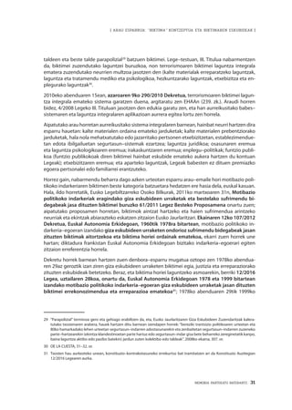 MEMORIA PARTEKATU BATERANTZ · 31
| ARAU ESPARRUA: “BIKTIMA” KONTZEPTUA ETA BIKTIMAREN ESKUBIDEAK |
taldeen eta beste talde parapolizial29
batzuen biktimei. Lege–testuan, III. Titulua nabarmentzen
da, biktimei zuzendutako laguntzei buruzkoa, non terrorismoaren biktimei laguntza integrala
ematera zuzendutako neurrien multzoa jasotzen den (kalte materialak erreparatzeko laguntzak,
laguntza eta tratamendu mediko eta psikologikoa, hezkuntzarako laguntzak, etxebizitza eta en-
plegurako laguntzak30
.
2010eko abenduaren 15ean, azaroaren 9ko 290/2010 Dekretua, terrorismoaren biktimei lagun-
tza integrala emateko sistema garatzen duena, argitaratu zen EHAAn (239. zk.). Araudi horren
bidez, 4/2008 Legeko III. Tituluan jasotzen den edukia garatu zen, eta han aurreikusitako babes–
sistemaren eta laguntza integralaren aplikazioan aurrera egitea lortu zen horrela.
Aipatutako arau horretan aurreikusitako sistema integralaren barnean, hainbat neurri hartzen dira
esparru hauetan: kalte materialen ordaina emateko jarduketak; kalte materialen prebentziorako
jarduketak, hala nola mehatxatutako edo jazarritako pertsonen etxebizitzetan, establezimendue-
tan edota ibilgailuetan segurtasun–sistemak ezartzea; laguntza juridikoa; osasunaren eremua
eta laguntza psikologikoaren eremua; irakaskuntzaren eremua; enplegu–politikak; funtzio publi-
koa (funtzio publikokoak diren biktimei hainbat eskubide emateko aukera hartzen du kontuan
Legeak); etxebizitzaren eremua; eta aparteko laguntzak, Legeak babesten ez dituen premiazko
egoera pertsonalei edo familiarrei erantzuteko.
Horrez gain, nabarmendu beharra dago azken urteotan esparru arau–emaile hori motibazio poli-
tikoko indarkeriaren biktimen beste kategoria batzuetara hedatzen ere hasia dela, euskal kasuan.
Hala, ildo horretatik, Eusko Legebiltzarreko Osoko Bilkurak, 2011ko martxoaren 31n, Motibazio
politikoko indarkeriak eragindako giza eskubideen urraketak eta bestelako sufrimendu bi-
degabeak jasa dituzten biktimei buruzko 61/2011 Legez Besteko Proposamena onartu zuen;
aipatutako proposamen horretan, biktimok aintzat hartzeko eta haien sufrimendua arintzeko
neurriak eta ekintzak abiarazteko eskatzen zitzaion Eusko Jaurlaritzari. Ekainaren 12ko 107/2012
Dekretua, Euskal Autonomia Erkidegoan, 1960tik 1978ra bitartean, motibazio politikoko in-
darkeria–egoeran izandako giza eskubideen urraketen ondorioz sufrimendu bidegabeak jasan
zituzten biktimak aitortzekoa eta biktima horiei ordainak ematekoa, ekarri zuen horrek une
hartan; diktadura frankistan Euskal Autonomia Erkidegoan bizitako indarkeria–egoerari egiten
zitzaion erreferentzia horrela.
Dekretu horrek barnean hartzen zuen denbora–esparru mugatua oztopo zen 1978ko abendua-
ren 29az geroztik izan ziren giza eskubideen urraketen biktimei egia, justizia eta erreparaziorako
zituzten eskubideak betetzeko. Beraz, eta biktima horiei laguntzeko asmoarekin, berriki 12/2016
Legea, uztailaren 28koa, onartu da, Euskal Autonomia Erkidegoan 1978 eta 1999 bitartean
izandako motibazio politikoko indarkeria–egoeran giza eskubideen urraketak jasan dituzten
biktimei errekonozimendua eta erreparazioa ematekoa31
; 1978ko abenduaren 29tik 1999ko
29	 “Parapolizial” terminoa gero eta gehiago erabiltzen da, eta, Eusko Jaurlaritzaren Giza Eskubideen Zuzendaritzak kalera-
tutako txostenaren arabera, hauek hartzen ditu barnean izendapen horrek: “bereziki trantsizio politikoaren urteetan eta
80ko hamarkadako lehen urteetan segurtasun–indarren adostasunarekin eta zenbaitetan segurtasun–indarren zuzeneko
parte–hartzearekin (ekintza klandestinoetan parte hartuz edo segurtasun–indar gisa bete beharreko zereginetatik kanpo,
baina laguntza aktibo edo pasibo batekin) jardun zuten kolektibo edo taldeak”. 2008ko ekaina, 307. or.
30	 DE LA CUESTA, 31–32. or.
31	 Txosten hau aurkezteko unean, konstituzio–kontrakotasuneko errekurtso bat tramitatzen ari da Konstituzio Auzitegian
12/2016 Legearen aurka.
 