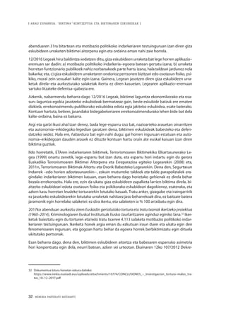 32 · MEMORIA PARTEKATU BATERANTZ
| ARAU ESPARRUA: “BIKTIMA” KONTZEPTUA ETA BIKTIMAREN ESKUBIDEAK |
abenduaren 31ra bitartean eta motibazio politikoko indarkeriaren testuinguruan izan diren giza
eskubideen urraketen biktimei aitorpena egin eta ordaina eman nahi zaie horrela.
12/2016 Legeak hiru baldintza xedatzen ditu, giza eskubideen urraketa bat lege horren aplikazio–
eremuan sar dadin: a) motibazio politikoko indarkeria–egoera batean gertatu izana; b) urraketa
horretan funtzionario publikoek nahiz norbanakoek parte hartu izana, hala taldean jardunez nola
bakarka; eta, c) giza eskubideen urraketaren ondorioz pertsonen bizitzari edo osotasun fisiko, psi-
kiko, moral zein sexualari kalte egin izana. Gainera, Legean jasotzen diren giza eskubideen urra-
ketak direla–eta aurkeztutako salaketak ikertu ez diren kasuetan, Legearen aplikazio–eremuan
sartuko litzateke defentsa–gabezia ere.
Azkenik, nabarmendu beharra dago 12/2016 Legeak, biktimei laguntza ekonomikorako eta osa-
sun–laguntza egokia jasotzeko eskubideak bermatzeaz gain, beste eskubide batzuk ere ematen
dizkiela, errekonozimendu publikorako eskubidea edota egia jakiteko eskubidea, esate baterako.
Kontuan hartuta, betiere, jasandako bidegabekeriaren errekonozimendurako lehen bide bat dela
kalte-ordaina, baina ez bakarra.
Argi eta garbi ikusi ahal izan denez, bada lege-esparru oso bat, nazioarteko arauetan oinarritzen
eta autonomia–erkidegoko legedian garatzen dena, biktimen eskubideak babesteko eta defen-
datzeko xedez. Hala ere, ñabardura bat egin nahi dugu: gai horren inguruan estatuan eta auto-
nomia–erkidegoan dauden arauek ez dituzte kontuan hartu orain ate euskal kasuan izan diren
biktima guztiak.
Ildo horretatik, ETAren indarkeriaren biktimek, Terrorismoaren Biktimekiko Elkartasunerako Le-
gea (1999) onartu zenetik, lege-esparru bat izan dute, eta esparru hori indartu egin da gerora
Euskadiko Terrorismoaren Biktimei Aitorpena eta Erreparazioa egiteko Legearekin (2008) eta,
2011n, Terrorismoaren Biktimak Aitortu eta Osorik Babesteko Legearekin. Dena den, Segurtasun
Indarrek –edo horien adostasunarekin−, eskuin muturreko taldeek eta talde parapolizialek era-
gindako indarkeriaren biktimen kasuan, esan beharra dago horietako gehienak ez direla behar
bezala errekonozitu. Hala ere, ezin da ukatu giza eskubideen zapalketa larrien biktima direla, bi-
zitzeko eskubideari edota osotasun fisiko eta psikikorako eskubideari dagokienez, esaterako, eta
azken kasu horretan leudeke torturarekin lotutako kasuak. Tratu anker, gizagabe eta iraingarririk
ez jasotzeko eskubidearekin lotutako urraketak nahitaez jaso beharrekoak dira, ez baitzaie batera
jaramonik egin horrelako salaketei: ez dira ikertu, eta salaketen ia % 100 artxibatu egin dira.
2017ko abenduan aurkeztu ziren Euskadin gertatutako tortura eta tratu txarrak ikertzeko proiektua
(1960–2014), Kriminologiaren Euskal Institutuak Eusko Jaurlaritzaren aginduz eginiko lana.32
Iker-
ketak baieztatu egin du torturen eta/edo tratu txarren 4.113 salaketa motibazio politikoko indar-
keriaren testuinguruan. Ikerketa honek argia eman du ezkutuan iraun duen eta ukatu egin den
fenomenoaren inguruan, eta gogoan hartu behar da egoera horrek berbiktimizatu egin dituela
ukitutako pertsonak.
Esan beharra dago, dena den, biktimen eskubideen aitortza eta babesaren esparruko asimetria
hori konpentsatu egin dela, neurri batean, azken sei urteotan. Ekainaren 12ko 107/2012 Dekre-
32	 Dokumentua lotura honetan eskura daiteke:
	https://www.irekia.euskadi.eus/uploads/attachments/10774/CONCLUSIONES_–_Investigacion_tortura–malos_tra-
tos_18–12–2017.pdf
 