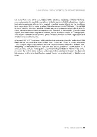 MEMORIA PARTEKATU BATERANTZ · 33
| ARAU ESPARRUA: “BIKTIMA” KONTZEPTUA ETA BIKTIMAREN ESKUBIDEAK |
tua, Euskal Autonomia Erkidegoan, 1960tik 1978ra bitartean, motibazio politikoko indarkeria–
egoeran izandako giza eskubideen urraketen ondorioz sufrimendu bidegabeak jasan zituzten
biktimak aitortzekoa eta biktima horiei ordainak ematekoa, onartuz lehenengo. Eta, berrikiago,
beste hau onartuz: 12/2016 Legea, uztailaren 28koa, Euskal Autonomia Erkidegoan 1978 eta 1999
bitartean izandako motibazio politikoko indarkeria-egoeran giza eskubideen urraketak jasan di-
tuzten biktimei errekonozimendua eta erreparazioa ematekoa. Bi arauon bidez, giza eskubideak
zapaldu zaizkien biktimek –segurtasun–indarrek, eskuin muturreko taldeek eta talde parapoli-
zialek 1960tik 1999ra bitartean egindako giza eskubideen urraketen biktimek–, lege-esparru bat
dute bere errekonozimendurako.
Aipatutako 107/2012 Dekretuaren babespean biktima–aitorpena erdiesteko aurkeztutako 239
eskabideetatik 187ri baiezkoa eman zitzaien (hots, aztertutako kasuen % 78,24ri). Euskadiko
12/2016 Legeari dagokionez, gobernu zentralak konstituzionalitate-errekurtsoa aurkeztu zuen,
eta Epaitegi Konstituzionalak onartu egin zuen. Bere idatzian, gobernuak Konstituzioaren 161.2
artikulua aipatu zuen, eta horrek guztiak Legearen artikulu jakin batzuen indarraldia eta aplika-
zioa ekarri du; besteak beste, pertsona ukituen eskabideak ebazteaz arduratzen den Balorazio
Batzordearen funtzionamenduari lotutako batzuk. Txosten hau amaitu denean, ez da ebazpenik
eman.
 