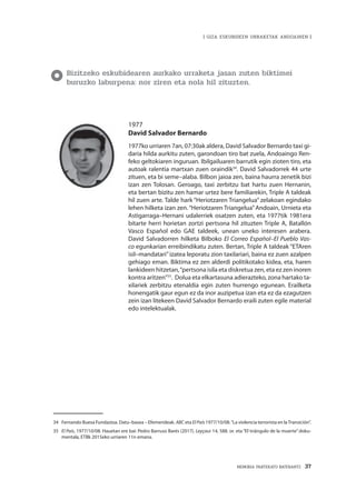 MEMORIA PARTEKATU BATERANTZ · 37
| GIZA ESKUBIDEEN URRAKETAK ANDOAINEN |
Bizitzeko eskubidearen aurkako urraketa jasan zuten biktimei
buruzko laburpena: nor ziren eta nola hil zituzten.
1977
David Salvador Bernardo
1977ko urriaren 7an, 07:30ak aldera, David Salvador Bernardo taxi gi-
daria hilda aurkitu zuten, garondoan tiro bat zuela, Andoaingo Ren-
feko geltokiaren inguruan. Ibilgailuaren barrutik egin zioten tiro, eta
autoak ralentia martxan zuen oraindik34
. David Salvadorrek 44 urte
zituen, eta bi seme–alaba. Bilbon jaioa zen, baina haurra zenetik bizi
izan zen Tolosan. Geroago, taxi zerbitzu bat hartu zuen Hernanin,
eta bertan bizitu zen hamar urtez bere familiarekin, Triple A taldeak
hil zuen arte. Talde hark “Heriotzaren Triangelua” zelakoan egindako
lehen hilketa izan zen. “Heriotzaren Triangelua” Andoain, Urnieta eta
Astigarraga–Hernani udalerriek osatzen zuten, eta 1977tik 1981era
bitarte herri horietan zortzi pertsona hil zituzten Triple A, Batallón
Vasco Español edo GAE taldeek, unean uneko interesen arabera.
David Salvadorren hilketa Bilboko El Correo Español–El Pueblo Vas-
co egunkarian erreibindikatu zuten. Bertan, Triple A taldeak “ETAren
isil–mandatari”izatea leporatu zion taxilariari, baina ez zuen azalpen
gehiago eman. Biktima ez zen alderdi politikotako kidea, eta, haren
lankideen hitzetan,“pertsona isila eta diskretua zen, eta ez zen inoren
kontra aritzen”35
. Dolua eta elkartasuna adierazteko, zona hartako ta-
xilariek zerbitzu etenaldia egin zuten hurrengo egunean. Erailketa
honengatik gaur egun ez da inor auzipetua izan eta ez da ezagutzen
zein izan litekeen David Salvador Bernardo eraili zuten egile material
edo intelektualak.
34	 Fernando Buesa Fundazioa. Datu–basea – Efemerideak. ABC eta El País 1977/10/08.“La violencia terrorista en laTransición”.
35	 El País, 1977/10/08. Hauetan ere bai: Pedro Barruso Barés (2017). Leyçaur 14, 588. or. eta “El triángulo de la muerte” doku-
mentala, ETBk 2015eko urriaren 11n emana.
 