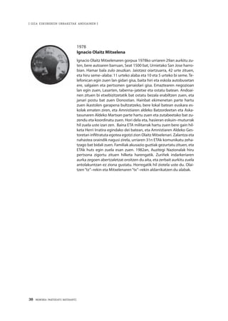38 · MEMORIA PARTEKATU BATERANTZ
| GIZA ESKUBIDEEN URRAKETAK ANDOAINEN |
1978
Ignacio Olaitz Mitxelena
Ignacio Olaitz Mitxelenaren gorpua 1978ko urriaren 29an aurkitu zu-
ten, bere autoaren barruan, Seat 1500 bat, Urnietako San Jose harro-
bian. Hamar bala zulo zeuzkan. Jaiotzez oiartzuarra, 42 urte zituen,
eta hiru seme–alaba: 11 urteko alaba eta 10 eta 5 urteko bi seme. Te-
lefonican egin zuen lan gidari gisa, baita hiri eta eskola autobusetan
ere, salgaien eta pertsonen garraiolari gisa. Emaztearen negozioan
lan egin zuen, Lasarten, taberna–jatetxe eta ostatu batean. Andoai-
nen zituen bi etxebizitzetatik bat ostatu bezala erabiltzen zuen, eta
janari postu bat zuen Donostian. Hainbat ekimenetan parte hartu
zuen ikastolen garapena bultzatzeko, bere lokal batean euskara es-
kolak ematen ziren, eta Amnistiaren aldeko Batzordeetan eta Aska-
tasunaren Aldeko Martxan parte hartu zuen eta zutabeetako bat zu-
zendu eta koordinatu zuen. Hori dela eta, hasieran eskuin–muturrak
hil zuela uste izan zen. Baina ETA militarrak hartu zuen bere gain hil-
keta Herri Irratira egindako dei batean, eta Amnistiaren Aldeko Ges-
toretan infiltratuta egotea egotzi zion Olaitz Mitxelenari. Zalantza eta
nahastea oraindik nagusi zirela, urriaren 31n ETAk komunikatu zeha-
tzago bat bidali zuen. Familiak akusazio guztiak gezurtatu zituen, eta
ETAk huts egin zuela esan zuen. 1982an, Auzitegi Nazionalak hiru
pertsona zigortu zituen hilketa harengatik. Zuriñek indarkeriaren
aurka zegoen abertzaletzat oroitzen du aita, eta zerbait aurkitu zuela
antolakuntzan ez ziona gustatu. Horregatik hil ziotela uste du. Olai-
tzen“tz”–rekin eta Mitxelenaren“tx”–rekin aldarrikatzen du alabak.
 