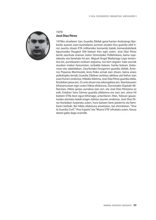 MEMORIA PARTEKATU BATERANTZ · 39
| GIZA ESKUBIDEEN URRAKETAK ANDOAINEN |
1979
José Díaz Pérez
1979ko otsailaren 3an, Guardia Zibilak garai hartan Andoaingo Baz-
kardo auzoan zuen kuartelaren aurrean zeuden hiru guardia zibil ti-
roz zauritu zituen ETA militarreko komando batek; komandokideek
lapurtutako Peugeot 504 batean ihes egin zuten. José Díaz Pérez
larriki zaurituta eraman zuten Donostiako Poliklinikara, baina ospi-
taleratu eta berehala hil zen. Miguel Ángel Madariaga Lope tenien-
tea ere, aurrekoaren ondoan zegoena, oso larri zegoen: bala zauriak
zeuzkan mokor–hezurretan, sorbalda batean, hanka batean, bizka-
rrean eta sabelaldean. Zauritutako hirugarren guardia zibilak, Anto-
nio Piqueras Martínezek, lesio fisiko arinak izan zituen, baina arazo
psikologiko larriak; Guardia Zibilean zerbitzu aktiboa utzi behar izan
zuen horien ondorioz. Hildako biktima, José Díaz Pérez guardia zibila,
Kordoban jaioa zen, 25 urte zituen eta ezkongabea zen. Atentatuaren
biharamunean egin zuten hileta elizkizuna, Donostiako Ospitale Mi-
litarrean. Hileta gorpu aurrekoa izan zen, eta José Díaz Pérezena ez
ezik, Esteban Sanz Gómez guardia zibilarena ere izan zen, zeina hil
baitzen ETAk bost egun lehenago, urtarrilaren 29an, Tolosan gauza-
tutako atentatu batek eragin zizkion zaurien ondorioz. José Díaz Pé-
rez Kordoban lurperatu zuten, hura baitzen bere jaioterria eta fami-
liaren bizitoki. Bai hileta elizkizuna amaitzean, bai ehorzketan, “Viva
la Guardia Civil”,“Viva España”eta“Muera ETA”oihukatu zuten. Kasua
ebatzi gabe dago oraindik.
 