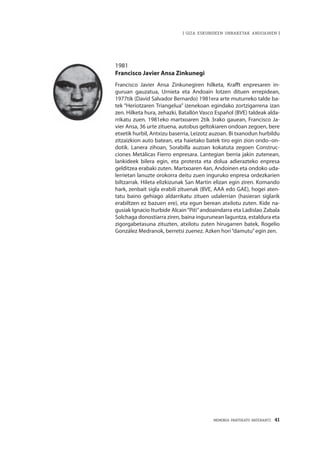 MEMORIA PARTEKATU BATERANTZ · 41
| GIZA ESKUBIDEEN URRAKETAK ANDOAINEN |
1981
Francisco Javier Ansa Zinkunegi
Francisco Javier Ansa Zinkunegiren hilketa, Krafft enpresaren in-
guruan gauzatua, Urnieta eta Andoain lotzen dituen errepidean,
1977tik (David Salvador Bernardo) 1981era arte muturreko talde ba-
tek “Heriotzaren Triangelua” izenekoan egindako zortzigarrena izan
zen. Hilketa hura, zehazki, Batallón Vasco Español (BVE) taldeak alda-
rrikatu zuen. 1981eko martxoaren 2tik 3rako gauean, Francisco Ja-
vier Ansa, 36 urte zituena, autobus geltokiaren ondoan zegoen, bere
etxetik hurbil, Antxizu baserria, Leizotz auzoan. Bi txanodun hurbildu
zitzaizkion auto batean, eta haietako batek tiro egin zion ondo–on-
dotik. Lanera zihoan, Sorabilla auzoan kokatuta zegoen Construc-
ciones Metálicas Fierro enpresara. Lantegian berria jakin zutenean,
lankideek bilera egin, eta protesta eta dolua adierazteko enpresa
gelditzea erabaki zuten. Martxoaren 4an, Andoinen eta ondoko uda-
lerrietan lanuzte orokorra deitu zuen inguruko enpresa ordezkarien
biltzarrak. Hileta elizkizunak San Martin elizan egin ziren. Komando
hark, zenbait sigla erabili zituenak (BVE, AAA edo GAE), hogei aten-
tatu baino gehiago aldarrikatu zituen udalerrian (hasieran siglarik
erabiltzen ez bazuen ere), eta egun berean atxilotu zuten. Kide na-
gusiak Ignacio Iturbide Alcain“Piti”andoaindarra eta Ladislao Zabala
Solchaga donostiarra ziren, baina ingurunean laguntza, estaldura eta
zigorgabetasuna zituzten, atxilotu zuten hirugarren batek, Rogelio
González Medranok, berretsi zuenez. Azken hori“damutu”egin zen.
 