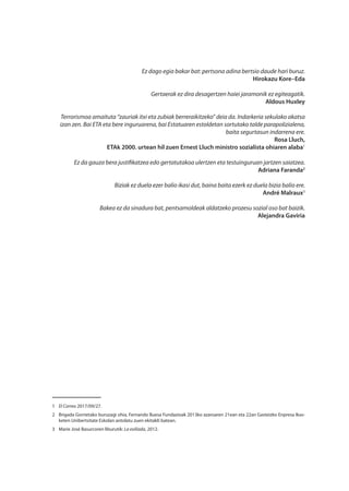 Ez dago egia bakar bat: pertsona adina bertsio daude hari buruz.
Hirokazu Kore–Eda
Gertaerak ez dira desagertzen haiei jaramonik ez egiteagatik.
Aldous Huxley
Terrorismoa amaituta “zauriak itxi eta zubiak berreraikitzeko” deia da. Indarkeria sekulako akatsa
izan zen. Bai ETA eta bere inguruarena, bai Estatuaren estoldetan sortutako talde parapolizialena,
baita segurtasun indarrena ere.
Rosa Lluch,
ETAk 2000. urtean hil zuen Ernest Lluch ministro sozialista ohiaren alaba1
Ez da gauza bera justifikatzea edo gertatutakoa ulertzen eta testuinguruan jartzen saiatzea.
Adriana Faranda2
Biziak ez duela ezer balio ikasi dut, baina baita ezerk ez duela bizia balio ere.
André Malraux3
Bakea ez da sinadura bat, pentsamoldeak aldatzeko prozesu sozial oso bat baizik.
Alejandra Gaviria
1	 El Correo 2017/09/27.
2	 Brigada Gorrietako buruzagi ohia, Fernando Buesa Fundazioak 2013ko azaroaren 21ean eta 22an Gasteizko Enpresa Ikas-
keten Unibertsitate Eskolan antolatu zuen ekitaldi batean.
3	 Marie José Basurcoren liburutik: La exiliada, 2012.
 