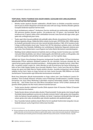 56 · MEMORIA PARTEKATU BATERANTZ
| GIZA ESKUBIDEEN URRAKETAK ANDOAINEN |
TORTURAK, TRATU TXARRAK EDO ZIGOR ANKER, GIZAGABE EDO UMILIAGARRIAK
SALATU DITUZTEN PERTSONAK
•	 Beheko taulan aipatuta dauden salaketekin, ofizialki ikertu ez direlako arrazoizko erantzun
bat ere jaso ez duten alegazioen zerrenda bat osatu nahi izan dugu. Ikerketa ofizialen gabezia
Europako bederatzi epaietan berretsi dute.
•	 Gure zenbaketaren arabera39
, Andoainen (herrian atxilotuak eta atxilotutako andoaindarrak)
205 pertsona atxilotu zituzten guztira –26 emakume eta 179 gizon–, eta horietatik 78k (6
emakume eta 72 gizon) salatu zuten atxiloaldian torturak, tratu txarrak edo zigor anker, giza-
gabe edo umiliagarriak jasan izana.
•	 Taulan ageri diren kasuak publikoki edo judizialki salatu dituzte, eta gutxienez hiru iturri desber-
dinetan egiaztatu ditugu. Udalerriko lehen eskuko iturriez gain, UPV/EHUko IVAC–KREIk eginda-
ko Euskadin gertatutako tortura eta tratu txarrak ikertzeko proiektua (1960–2014) txostena erabi-
li dugu erreferentziazko oinarri gisa. Txosten hori 2017ko abenduan aurkeztu zuten, eta Eusko
Jaurlaritzako Giza Eskubide, Bizikidetza eta Lankidetzaren Idazkaritza Nagusiak eskatuta pres-
tatu zuten, Paco Etxeberriaren, Laura Pegoren eta Carlos Martin Beristainen zuzendaritzapean.
•	 Badakigu beste salaketa batzuk ere badirela, baina ez ditugu txosten honetan jaso, izan bikti-
mak jada hilda daudelako, izan datuen babesagatik, edo biktimak aurkitu ez ditugulako, edo
ezin izan ditugulako datuak behar bezala egiaztatu. Lan hori egiteke dago.
Adibide bat. Estanis Amuchastegui Arreguiren testigantzak Guardia Zibilak 1975ean Andoainen
bideratutako PTEren zelularen atxiloketa azaltzen du, eta «bortizki» torturatu zituztela dio, eta
«garai hartan jipoitu egiten zituztela kuartelean»... Atxilotuetako bat hizpide hartuta, Julian Men-
dez, «ia garbitu zutela» esaten du. Julian Mendez ez ezik (Errenteriarra zen baina Andoaingo ze-
lulan ari zen), Iñaki Zabala Zabala, Jesus Gonzalo Zabaleta «Txori», Carlos Sanz Díez de Ure (alkate
izango zen gero) eta Pablo Narciso Tejada atxilotu zituzten. Jasotako testigantzari esker badugu
salaketa horren berri, baina ez dugu torturei eta tratu txarrei buruzko IVAC/KREIren eta Eusko
Jaurlaritzaren Txostenarekin egin beharreko kontrastearen emaitzarik.
Beste kasu batzuetan datuak kontrastatzeko ez dugu aukera izan: Joxe Etxeberria Lasarte (Ur-
nietakoa, “Gora Euskadi Askatuta” oihukatu zuena Andoaingo SantaKrutzetan), Cándido Uranga
Ormaetxea eta Jesús Pérez Markotegi (Labordeko empresa batzordeko kideak), Carmen Otegi
(zendu da)… edo Toribio Eraso eta Julio Miron Gonzálezen kasuan 1970/12/04an atxilotuak eta
guardia zibilak golpatu eta ilea moztu zietenei kuartela barruan.
•	 Taulan jasota dauden salaketek Guardia Zibila aipatzen dute 45 kasutan, Polizia 32 kasutan
eta Ertzaintza kasu batean.
•	 Taulan ikusten denez, torturak salatu zituzten 78 pertsonetatik 18 aske geratu ziren kargurik gabe
(horietako batzuk epailearen aurrera ere ez zituzten eraman), beste 5 aske geratu ziren karguekin,
nahiz eta batzuen kausak epaiketan artxibatu, eta beste 5 espetxean denboraldi labur bat igaro
ostean geratu ziren aske, eta absolbitu egin zituzten epaiketan edo epaiketarik gabe.
•	 Kasu hauetako batzuk azalduta daude María Servini epaileak frankismoko kargudun eta po-
liziakide batzuen aurka Argentinan irekita duen kereilan.
39	 Pertsona gehiago ere izan dira atxilotuak, gutxienez 29 gehiago, baina haien izenak ez daude jasota aztertu ditugun bigarren
mailako iturrietan; eta horiei beste kasu batzuk ere gehitu behar zaizkie, modu orokorrean jasota daudenak:“atxiloketak izan
ziren”. Atxilotutako pertsonetatik gutxienez hamazazpi udalerritik kanpo atxiki zituzten, Frantziako Estatuan, nagusiki.
 