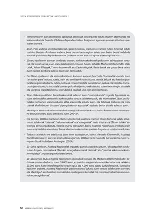 60 · MEMORIA PARTEKATU BATERANTZ
| GIZA ESKUBIDEEN URRAKETAK ANDOAINEN |
– 	 Terrorismoaren aurkako legedia aplikatuz, atxilotuak bost egunez eduki zituzten atzemanda eta
inkomunikatuta Guardia Zibilaren dependentzietan. Bosgarren egunean eraman zituzten epai-
learen aurrera.
–	 23an, Peio Zubiria, atxilotuetako bat, gaixo kronikoa, ospitalera eraman zuten, krisi bat eduki
zuelako. Bertsio ofizialaren arabera, bere buruaz beste egiten saiatu zen, baina beste hedabide
batzuek poliziaren dependentzietan jasotzen ari zen tratuari egotzi zioten egoera hura.
–	 25ean, epailearen aurrean deklaratu ostean, atxilotuetako bostek poliziaren zaintzapean tortu-
rak eta tratu txarrak jasan izana salatu zuten, honako hauek, zehazki: Martxelo Otamendik, Iñaki
Uriak, Xabier Oleagak, Txema Auzmendik eta Xabier Alegriak. Beste batek ere gauza bera salatu
zuen handik denbora batera: Joan Mari Torrealdaik.
–	 Del Olmo epailearen eta komunikabideen kameren aurrean, Martxelo Otamendik kontatu zuen
“arratoien pare” tratatu zutela, irain eta umiliazio krudelak jaso zituela, biluzik eta hainbat pos-
turatan egotera behartu zutela, kolpeak eman zizkiotela barrabiletan, isekak eta heriotza meha-
txuak jaso zituela, ia ito zutela buruan poltsa bat jarrita, exekutatuko zuten itxurak egin zituztela
eta lo egitea eragotzi ziotela. Instrukzioko epaileak uko egin zion ikertzeari.
–	 27an, Bakearen Aldeko Koordinakundeak adierazi zuen “oso kezkatuta” zegoela Egunkaria ka-
suan atxilotutako pertsonek aurkeztutako tortura salaketengatik, eta martxoaren 28an, atxilo-
tutako pertsonen inkomunikazio aldia arau zedila eskatu zuen, eta Estatuak torturak eta tratu
txarrak ahalbidetzen dituzten“zigorgabetasun espazioak”ezabatu behar zituela adierazi zuen.
–	 Madrilgo 5 zenbakidun Instrukzioko Epaitegiak hartu zuen kasua, baina forentsearen adierazpe-
na entzun ostean, auzia artxibatu zuen, 2004an.
–	 Era berean, 2003ko martxoan, Barne Ministerioak auzitara eraman zituen torturak salatu zituz-
tenak, salaketak “faltsuak”, “kalumniazkoak” eta “iraingarriak” zirela iritzita eta ETAren “ohiko” es-
trategia zirela argudiatuta. Kereila onartu egin zuten, baina Auzitegi Nazionalak artxibatu egin
zuen urte hartako abenduan, Barne Ministerioak ezin izan zuelako frogatu ez zela torturarik izan.
–	 Tortura salaketak ere artxibatuz joan ziren auzitegietan, baina Martxelo Otamendik, Auzitegi
Konstituzionalaren aurreko errekurtsoa agortuta, 2008an beste salaketa bat aurkeztu zuen Eu-
ropako Giza Eskubideen Auzitegian (EGEA).
–	 2010eko apirilean, Auzitegi Nazionalak inputatu guztiak absolbitu zituen, “akusatzaileek ez du-
telako frogatu prozesatuek ETArekin inongo harremanik dutenik”, eta“prentsa askatasuneko in-
jerentziatzat”jo zuen egunkariaren itxiera.
–	 2012ko urrian, EGEAk zigorra ezarri zion Espainiako Estatuari, eta Martxelo Otamendiri kalte–or-
dainak ematera behartu zuen: 24.000 euro, ez zuelako eraginkortasunez ikertu tortura salaketa;
20.000 euro, kalte moralengatiko ordain gisa, eta 4.000 euro, gastu judizialengatik. Europako
epaiaren arabera, Auzitegi Nazionalak“pasibotasunez”jokatu zuen tortura salaketaren aurrean,
eta Madrilgo 5 zenbakidun instrukzioko epaitegiaren ikerketak“ez ziren izan behar bezain sako-
nak eta eraginkorrak”.
 